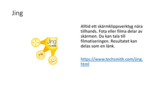 Jing
Alltid ett skärmklippsverktyg nära
tillhands. Fota eller filma delar av
skärmen. Du kan tala till
filmatiseringen. Resultatet kan
delas som en länk.
https://www.techsmith.com/jing.
html
 