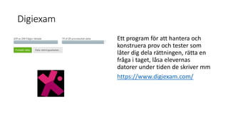 Digiexam
Ett program för att hantera och
konstruera prov och tester som
låter dig dela rättningen, rätta en
fråga i taget, låsa elevernas
datorer under tiden de skriver mm
https://www.digiexam.com/
 