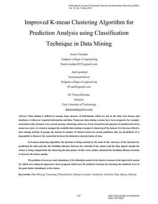 Improved K-mean Clustering Algorithm for
Prediction Analysis using Classification
Technique in Data Mining
Swati Vinodani
Galgotia college of engineering
Swativinodani2015@gmail.com
Aatif jamshed
Assistant professor
Galgotia college of engineering
09.aatif@gmail.com
Dr. Pramod Kumar
Director
Tula`s Institute of Technology
drpramoderp@live.com
Abstract- Data mining is utilized to manage huge measure of information which are put in the data ware houses and
databases, to discover required information and data. Numerous data mining systems have been proposed, for example,
association rules, decision trees, neural systems, clustering, and so on. It has turned into the purpose of consideration from
numerous years. A re-known amongst the available data mining strategies is clustering of the dataset. It is the most effective
data mining method. It groups the dataset in number of clusters based on certain guidelines that are predefined. It is
dependable to discover the connection between the distinctive characteristics of data.
In k-mean clustering algorithm, the function is being selected on the basis of the relevancy of the function for
predicting the data and also the Euclidian distance between the centroid of any cluster and the data objects outside the
cluster is being computed for the clustering the data points. In this work, author enhanced the Euclidian distance formula
to increase the cluster quality.
The problem of accuracy and redundancy of the dissimilar points in the clusters remains in the improved k-means
for which new enhanced approach is been proposed which uses the similarity function for checking the similarity level of
the point before including it to the cluster.
Keywords: Data Mining, Clustering, Classification, Dataset, k-means, Similarity, Centroid, Data objects, Density.
International Journal of Computer Science and Information Security (IJCSIS),
Vol. 16, No. 5, May 2018
227 https://sites.google.com/site/ijcsis/
ISSN 1947-5500
 
