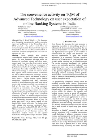 The convenience activity on TQM of
Advanced Technology on user expectation of
online Banking Systems in India
Mohd Faisal Khan1
, Dr. Debaprayag Chaudhuri2
1PhD Scholar, Approved Ph.D. External Guide
Department of Information Technology (IT), Department of Information Technology (IT),
AMET University Chennai, AMET University Chennai
Tamil Nadu (India), Tamil Nadu (India)
M_faisalcse@rediffmail.com debaprayag@gmail.com
Abstract ( Size 10 & bold &Italic)— This document
gives formatting instructions for authors preparing
papers for publication in the Proceedings of an
IJCTT Journal. The authors must follow the
instructions given in the document for the papers to
be published. You can use this document as both an
instruction set and as a template into which you can
type your own text.
Abstract- Indian growing new financial
establishments, notably banks, square measure one
among the most important investors within the
domains of knowledge systems, and there square
measure quite clear signs that these trends to spread
within the future. The arrival and enlargement of
globalization and also the development of Advanced
technologies knowledge pushed the banks to adopt
advanced technology to launch new services. Banks
have applied remote enabled service victimization
the net to achieve competitive advantage, increase
potency, scale back prices and provide a range of
latest services. On-line systems create banking
transactions straightforward and convenient,
notably for disabled people that could need special
services. the most purpose of this current study is to
look at the most keys to live the advantage
perception of victimization net banking technology,
as this advanced technology is taken into account
together of the principal motivations underlying the
inclinations of people to adopt such a convenient
technology in India. The model developed associated
developed during this analysis study is an extension
to the Technology Acceptance Model (TAM). The
model was tested with a survey sample of four
hundred folks chosen arbitrarily. The findings of the
study indicate that everyone mentioned factors
within the projected model (CNV, SE, QI, AW, PEU,
PU) have important impact at intervals prompting
the employment of net banking systems. The
information analysis relies on the applied
mathematics Package for scientific discipline (SPSS).
Keywords: Online banking; TAM; CNV, SE, QI,
AW, PEU, PU, TQM
I. INTRODUCTION
Over the past few decades, the world economy is
undergoing Associate in extraordinary growth of
Information & Communication Technology that has
affected the entire life. The development of the ICT
and digitalization have opened a new window of
communication for people and businesses and
provided opportunities to speak and acquire
information in a completely different approach.
Advanced ICT has become a very important issue
for each global economy and its related segments.
The service segments, significantly the banking
sectors, are continually growing; customer‟s area
components more and more unpredictable and
facility distribution may be a turning opinion. Since
to the growing implement through the ICT and
developing advanced technology systems globally,
there has been a ostensible intensification within the
usage of e-banking, online banking, tale banking etc
adopting through the world.
The progressively competitive setting within the
monetary services sector besides globalization,
alleviation, and advanced technology revolution has
opened the door for brand new economical delivery
channels also as additional innovative product and
services within the industry. for example, web
banking services supply a spread of advantages
conduct online transactions faster and additional
simply with self-service applications in terms of
transfers between accounts, pay bills to utility
suppliers and web buying. This additionally reduces
operational prices for banking. for example, face-to-
face dealings with a person's teller value and also the
got to print receipts is significantly quite internet
dealing.
According to Hoehle1
instructed that each one
analysis associated with e-banking encompasses
varied disciplines of selling, e-commerce, system,
business and management. world net users square
measure progressively disbursal longer on-line.
Owing to this, the banks in most countries offer their
services on-line to stay their on-line customers. This
helps those users to perform most of their banking
transactions solely by visiting the bank‟s web site,
International Journal of Computer Science and Information Security (IJCSIS),
Vol. 16, No. 4, April 2018
205 https://sites.google.com/site/ijcsis/
ISSN 1947-5500
 