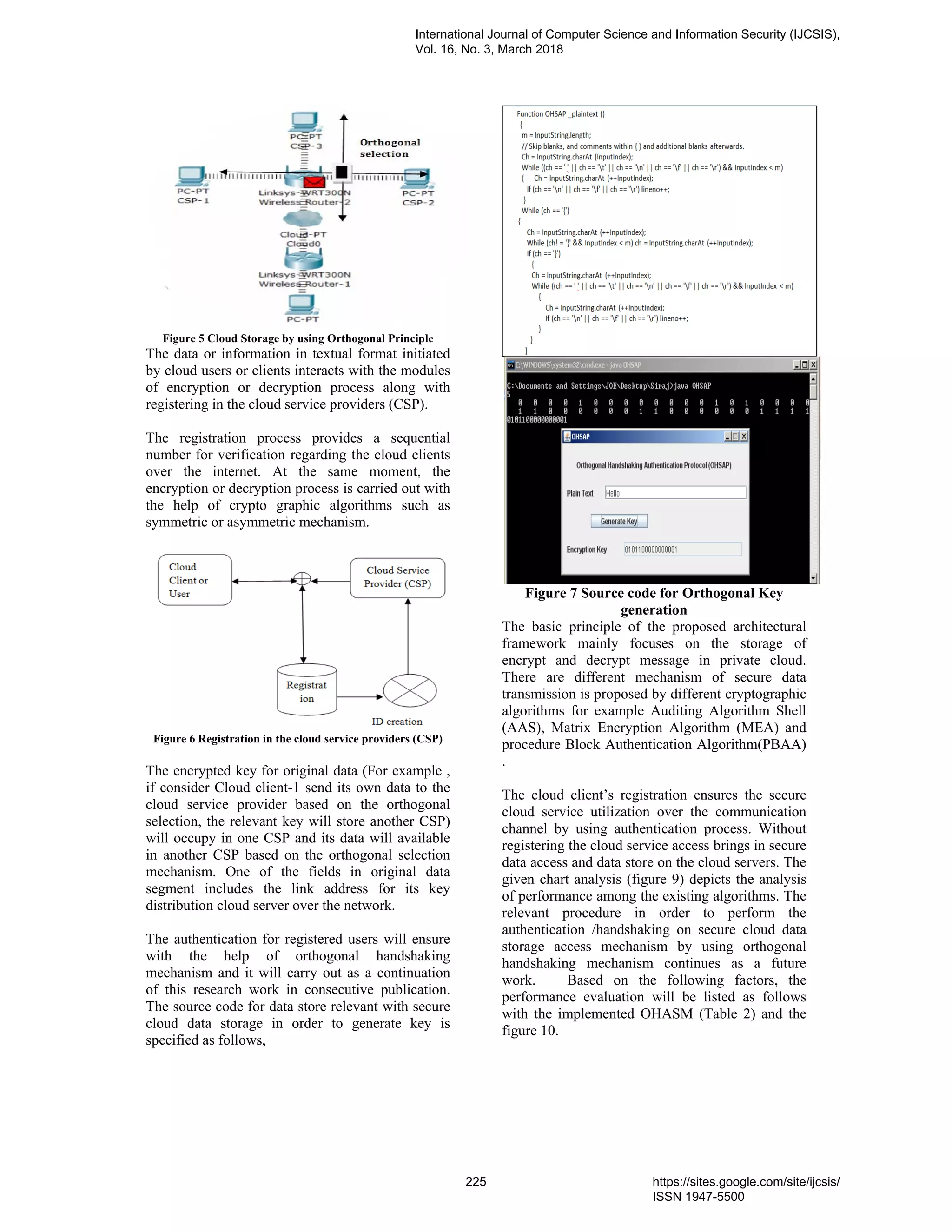 Figure 5 Cloud Storage by using Orthogonal Principle
The data or information in textual format initiated
by cloud users or clients interacts with the modules
of encryption or decryption process along with
registering in the cloud service providers (CSP).
The registration process provides a sequential
number for verification regarding the cloud clients
over the internet. At the same moment, the
encryption or decryption process is carried out with
the help of crypto graphic algorithms such as
symmetric or asymmetric mechanism.
Figure 6 Registration in the cloud service providers (CSP)
The encrypted key for original data (For example ,
if consider Cloud client-1 send its own data to the
cloud service provider based on the orthogonal
selection, the relevant key will store another CSP)
will occupy in one CSP and its data will available
in another CSP based on the orthogonal selection
mechanism. One of the fields in original data
segment includes the link address for its key
distribution cloud server over the network.
The authentication for registered users will ensure
with the help of orthogonal handshaking
mechanism and it will carry out as a continuation
of this research work in consecutive publication.
The source code for data store relevant with secure
cloud data storage in order to generate key is
specified as follows,
Figure 7 Source code for Orthogonal Key
generation
The basic principle of the proposed architectural
framework mainly focuses on the storage of
encrypt and decrypt message in private cloud.
There are different mechanism of secure data
transmission is proposed by different cryptographic
algorithms for example Auditing Algorithm Shell
(AAS), Matrix Encryption Algorithm (MEA) and
procedure Block Authentication Algorithm(PBAA)
.
The cloud client’s registration ensures the secure
cloud service utilization over the communication
channel by using authentication process. Without
registering the cloud service access brings in secure
data access and data store on the cloud servers. The
given chart analysis (figure 9) depicts the analysis
of performance among the existing algorithms. The
relevant procedure in order to perform the
authentication /handshaking on secure cloud data
storage access mechanism by using orthogonal
handshaking mechanism continues as a future
work. Based on the following factors, the
performance evaluation will be listed as follows
with the implemented OHASM (Table 2) and the
figure 10.
International Journal of Computer Science and Information Security (IJCSIS),
Vol. 16, No. 3, March 2018
225 https://sites.google.com/site/ijcsis/
ISSN 1947-5500
 