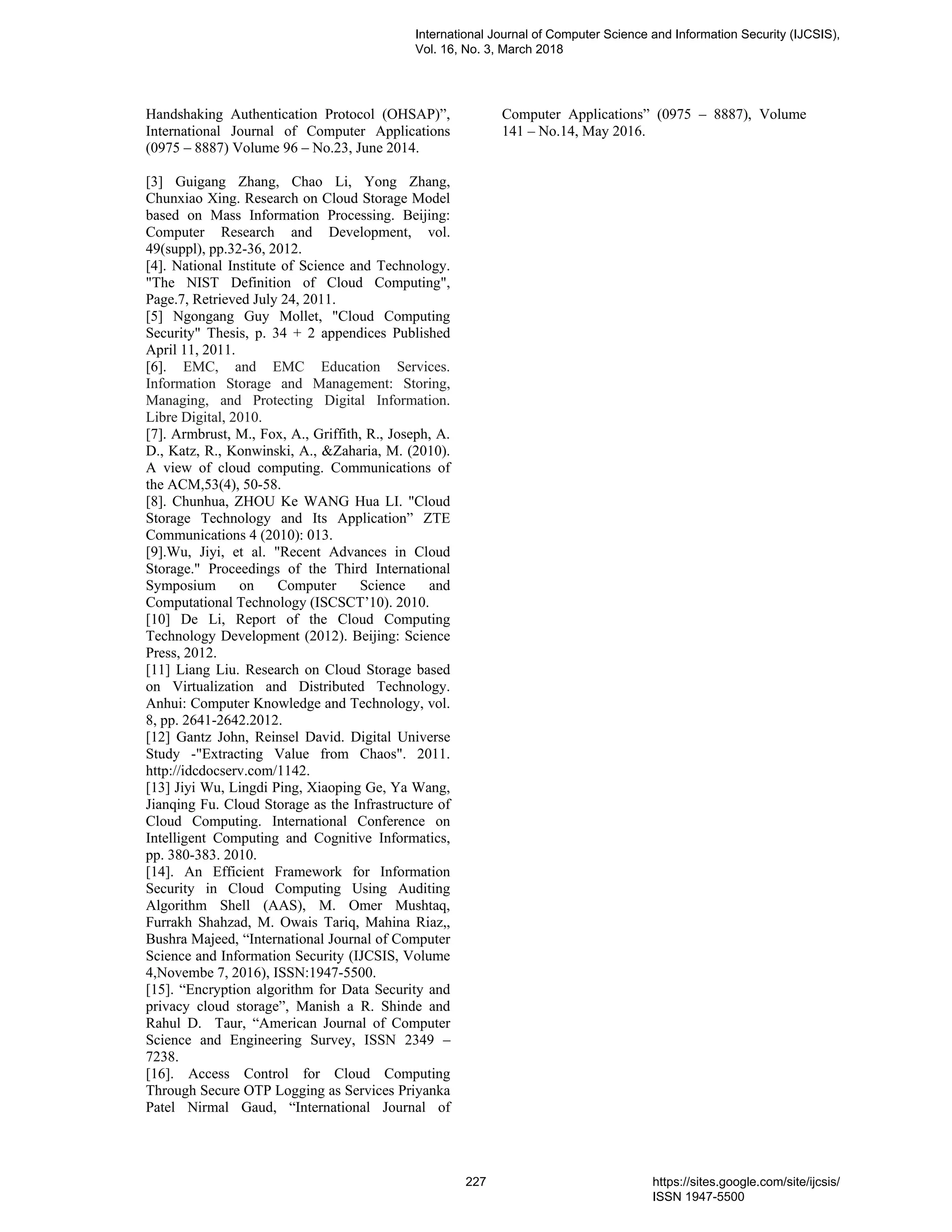 Handshaking Authentication Protocol (OHSAP)”,
International Journal of Computer Applications
(0975 – 8887) Volume 96 – No.23, June 2014.
[3] Guigang Zhang, Chao Li, Yong Zhang,
Chunxiao Xing. Research on Cloud Storage Model
based on Mass Information Processing. Beijing:
Computer Research and Development, vol.
49(suppl), pp.32-36, 2012.
[4]. National Institute of Science and Technology.
"The NIST Definition of Cloud Computing",
Page.7, Retrieved July 24, 2011.
[5] Ngongang Guy Mollet, "Cloud Computing
Security" Thesis, p. 34 + 2 appendices Published
April 11, 2011.
[6]. EMC, and EMC Education Services.
Information Storage and Management: Storing,
Managing, and Protecting Digital Information.
Libre Digital, 2010.
[7]. Armbrust, M., Fox, A., Griffith, R., Joseph, A.
D., Katz, R., Konwinski, A., &Zaharia, M. (2010).
A view of cloud computing. Communications of
the ACM,53(4), 50-58.
[8]. Chunhua, ZHOU Ke WANG Hua LI. "Cloud
Storage Technology and Its Application” ZTE
Communications 4 (2010): 013.
[9].Wu, Jiyi, et al. "Recent Advances in Cloud
Storage." Proceedings of the Third International
Symposium on Computer Science and
Computational Technology (ISCSCT’10). 2010.
[10] De Li, Report of the Cloud Computing
Technology Development (2012). Beijing: Science
Press, 2012.
[11] Liang Liu. Research on Cloud Storage based
on Virtualization and Distributed Technology.
Anhui: Computer Knowledge and Technology, vol.
8, pp. 2641-2642.2012.
[12] Gantz John, Reinsel David. Digital Universe
Study -"Extracting Value from Chaos". 2011.
http://idcdocserv.com/1142.
[13] Jiyi Wu, Lingdi Ping, Xiaoping Ge, Ya Wang,
Jianqing Fu. Cloud Storage as the Infrastructure of
Cloud Computing. International Conference on
Intelligent Computing and Cognitive Informatics,
pp. 380-383. 2010.
[14]. An Efficient Framework for Information
Security in Cloud Computing Using Auditing
Algorithm Shell (AAS), M. Omer Mushtaq,
Furrakh Shahzad, M. Owais Tariq, Mahina Riaz,,
Bushra Majeed, “International Journal of Computer
Science and Information Security (IJCSIS, Volume
4,Novembe 7, 2016), ISSN:1947-5500.
[15]. “Encryption algorithm for Data Security and
privacy cloud storage”, Manish a R. Shinde and
Rahul D. Taur, “American Journal of Computer
Science and Engineering Survey, ISSN 2349 –
7238.
[16]. Access Control for Cloud Computing
Through Secure OTP Logging as Services Priyanka
Patel Nirmal Gaud, “International Journal of
Computer Applications” (0975 – 8887), Volume
141 – No.14, May 2016.
International Journal of Computer Science and Information Security (IJCSIS),
Vol. 16, No. 3, March 2018
227 https://sites.google.com/site/ijcsis/
ISSN 1947-5500
 