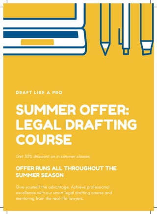 SUMMER OFFER:
LEGAL DRAFTING
COURSE
DRAFT LIKE A PRO
Get 30% discount on in summer classes
Give yourself the advantage. Achieve professional
excellence with our smart legal drafting course and
mentoring from the real-life lawyers.
OFFER RUNS ALL THROUGHOUT THE
SUMMER SEASON
 