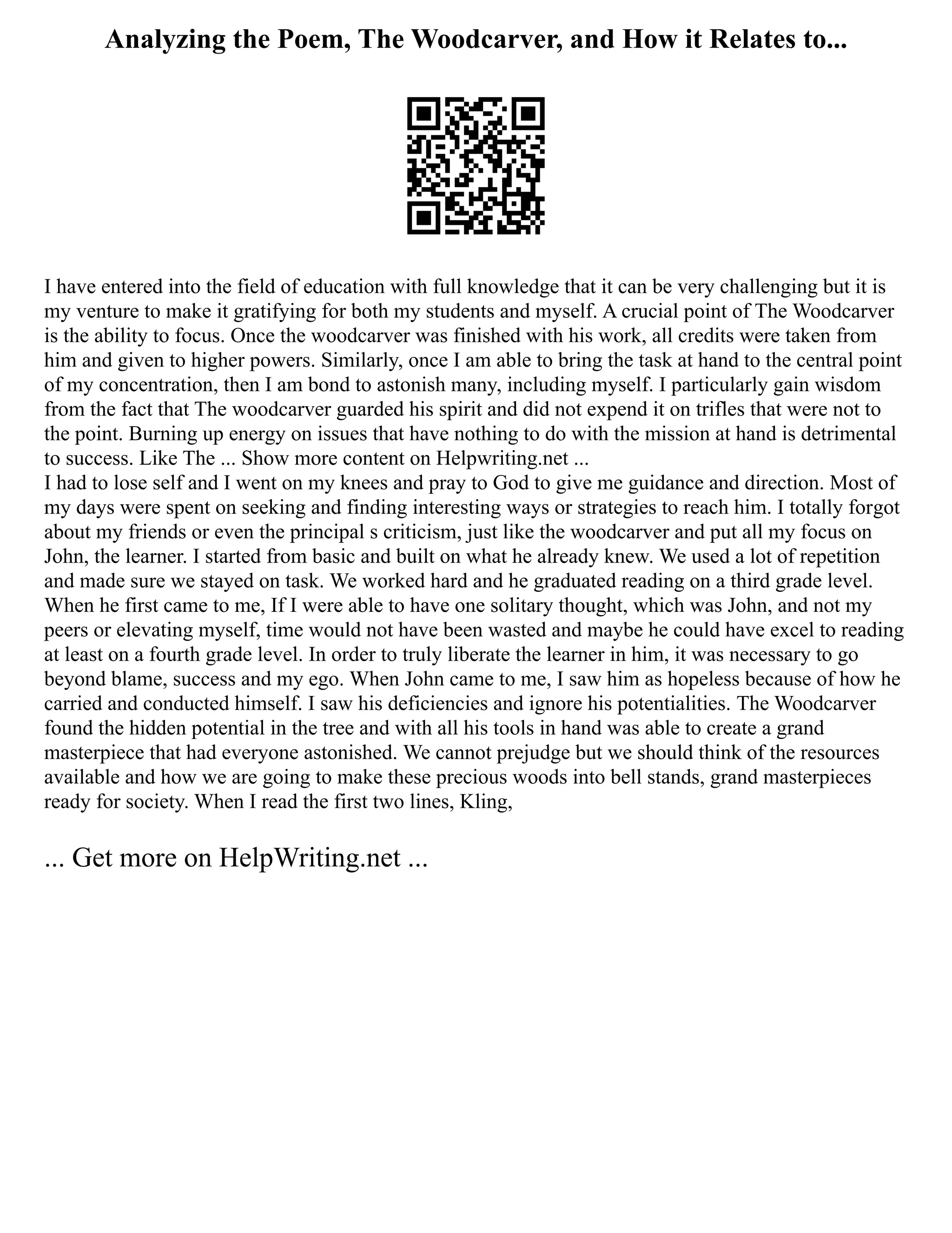 Analyzing the Poem, The Woodcarver, and How it Relates to...
I have entered into the field of education with full knowledge that it can be very challenging but it is
my venture to make it gratifying for both my students and myself. A crucial point of The Woodcarver
is the ability to focus. Once the woodcarver was finished with his work, all credits were taken from
him and given to higher powers. Similarly, once I am able to bring the task at hand to the central point
of my concentration, then I am bond to astonish many, including myself. I particularly gain wisdom
from the fact that The woodcarver guarded his spirit and did not expend it on trifles that were not to
the point. Burning up energy on issues that have nothing to do with the mission at hand is detrimental
to success. Like The ... Show more content on Helpwriting.net ...
I had to lose self and I went on my knees and pray to God to give me guidance and direction. Most of
my days were spent on seeking and finding interesting ways or strategies to reach him. I totally forgot
about my friends or even the principal s criticism, just like the woodcarver and put all my focus on
John, the learner. I started from basic and built on what he already knew. We used a lot of repetition
and made sure we stayed on task. We worked hard and he graduated reading on a third grade level.
When he first came to me, If I were able to have one solitary thought, which was John, and not my
peers or elevating myself, time would not have been wasted and maybe he could have excel to reading
at least on a fourth grade level. In order to truly liberate the learner in him, it was necessary to go
beyond blame, success and my ego. When John came to me, I saw him as hopeless because of how he
carried and conducted himself. I saw his deficiencies and ignore his potentialities. The Woodcarver
found the hidden potential in the tree and with all his tools in hand was able to create a grand
masterpiece that had everyone astonished. We cannot prejudge but we should think of the resources
available and how we are going to make these precious woods into bell stands, grand masterpieces
ready for society. When I read the first two lines, Kling,
... Get more on HelpWriting.net ...
 