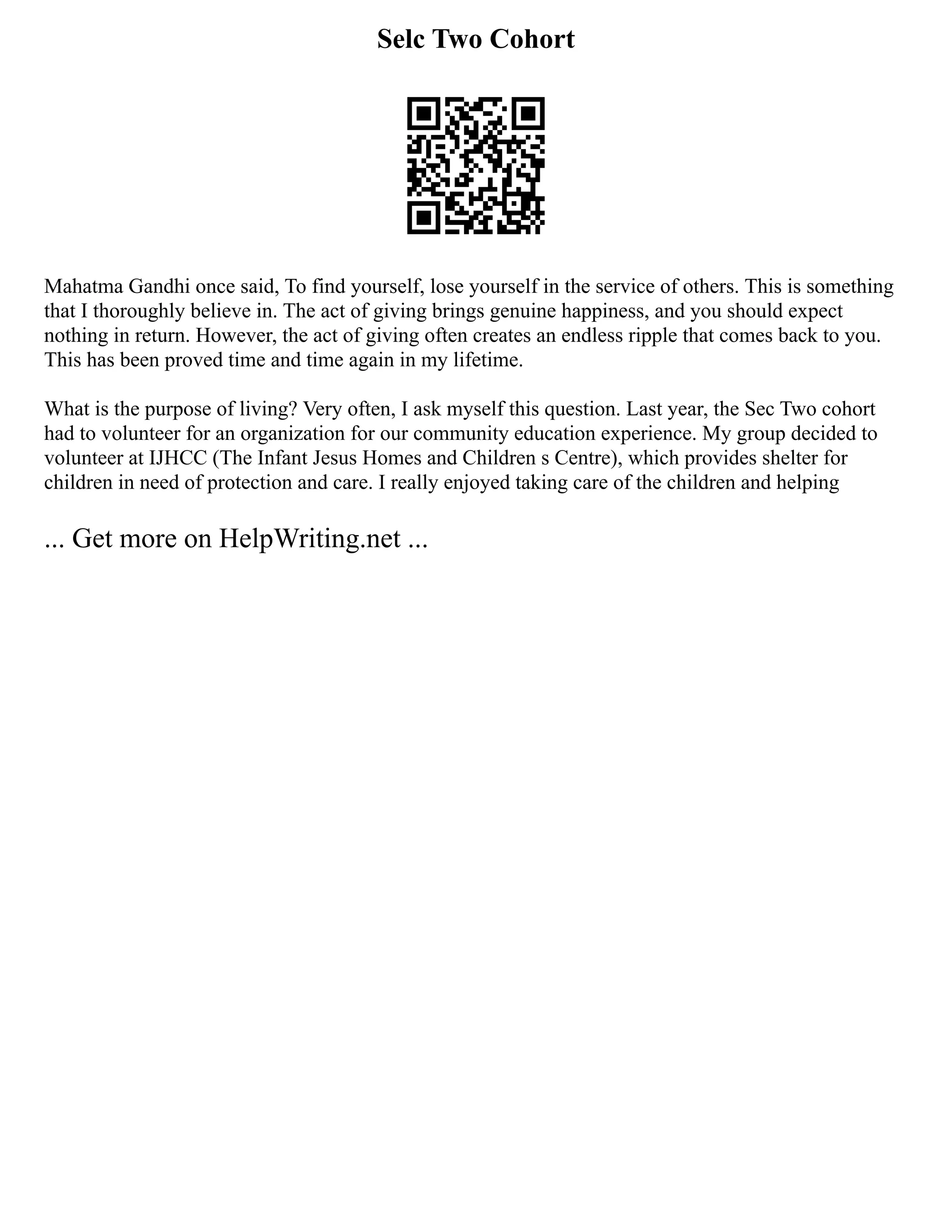 Selc Two Cohort
Mahatma Gandhi once said, To find yourself, lose yourself in the service of others. This is something
that I thoroughly believe in. The act of giving brings genuine happiness, and you should expect
nothing in return. However, the act of giving often creates an endless ripple that comes back to you.
This has been proved time and time again in my lifetime.
What is the purpose of living? Very often, I ask myself this question. Last year, the Sec Two cohort
had to volunteer for an organization for our community education experience. My group decided to
volunteer at IJHCC (The Infant Jesus Homes and Children s Centre), which provides shelter for
children in need of protection and care. I really enjoyed taking care of the children and helping
... Get more on HelpWriting.net ...
 