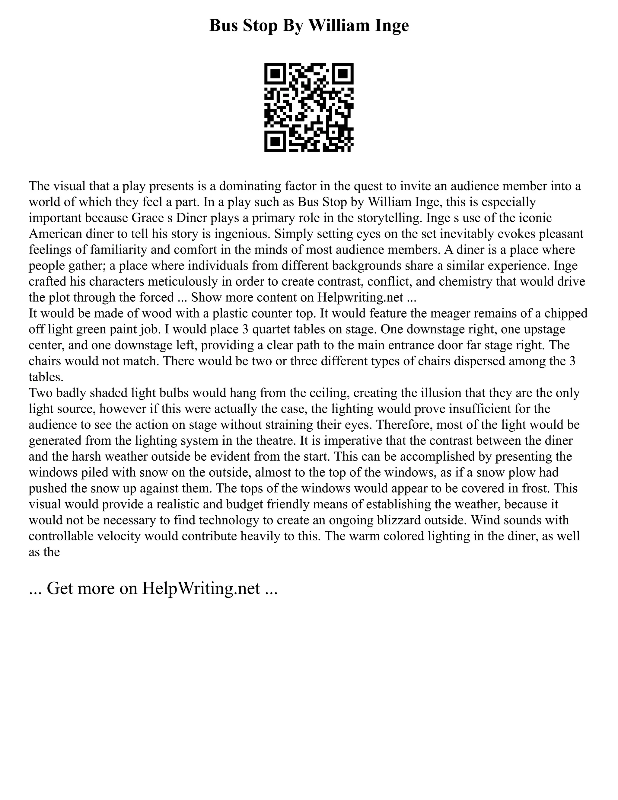 Bus Stop By William Inge
The visual that a play presents is a dominating factor in the quest to invite an audience member into a
world of which they feel a part. In a play such as Bus Stop by William Inge, this is especially
important because Grace s Diner plays a primary role in the storytelling. Inge s use of the iconic
American diner to tell his story is ingenious. Simply setting eyes on the set inevitably evokes pleasant
feelings of familiarity and comfort in the minds of most audience members. A diner is a place where
people gather; a place where individuals from different backgrounds share a similar experience. Inge
crafted his characters meticulously in order to create contrast, conflict, and chemistry that would drive
the plot through the forced ... Show more content on Helpwriting.net ...
It would be made of wood with a plastic counter top. It would feature the meager remains of a chipped
off light green paint job. I would place 3 quartet tables on stage. One downstage right, one upstage
center, and one downstage left, providing a clear path to the main entrance door far stage right. The
chairs would not match. There would be two or three different types of chairs dispersed among the 3
tables.
Two badly shaded light bulbs would hang from the ceiling, creating the illusion that they are the only
light source, however if this were actually the case, the lighting would prove insufficient for the
audience to see the action on stage without straining their eyes. Therefore, most of the light would be
generated from the lighting system in the theatre. It is imperative that the contrast between the diner
and the harsh weather outside be evident from the start. This can be accomplished by presenting the
windows piled with snow on the outside, almost to the top of the windows, as if a snow plow had
pushed the snow up against them. The tops of the windows would appear to be covered in frost. This
visual would provide a realistic and budget friendly means of establishing the weather, because it
would not be necessary to find technology to create an ongoing blizzard outside. Wind sounds with
controllable velocity would contribute heavily to this. The warm colored lighting in the diner, as well
as the
... Get more on HelpWriting.net ...
 