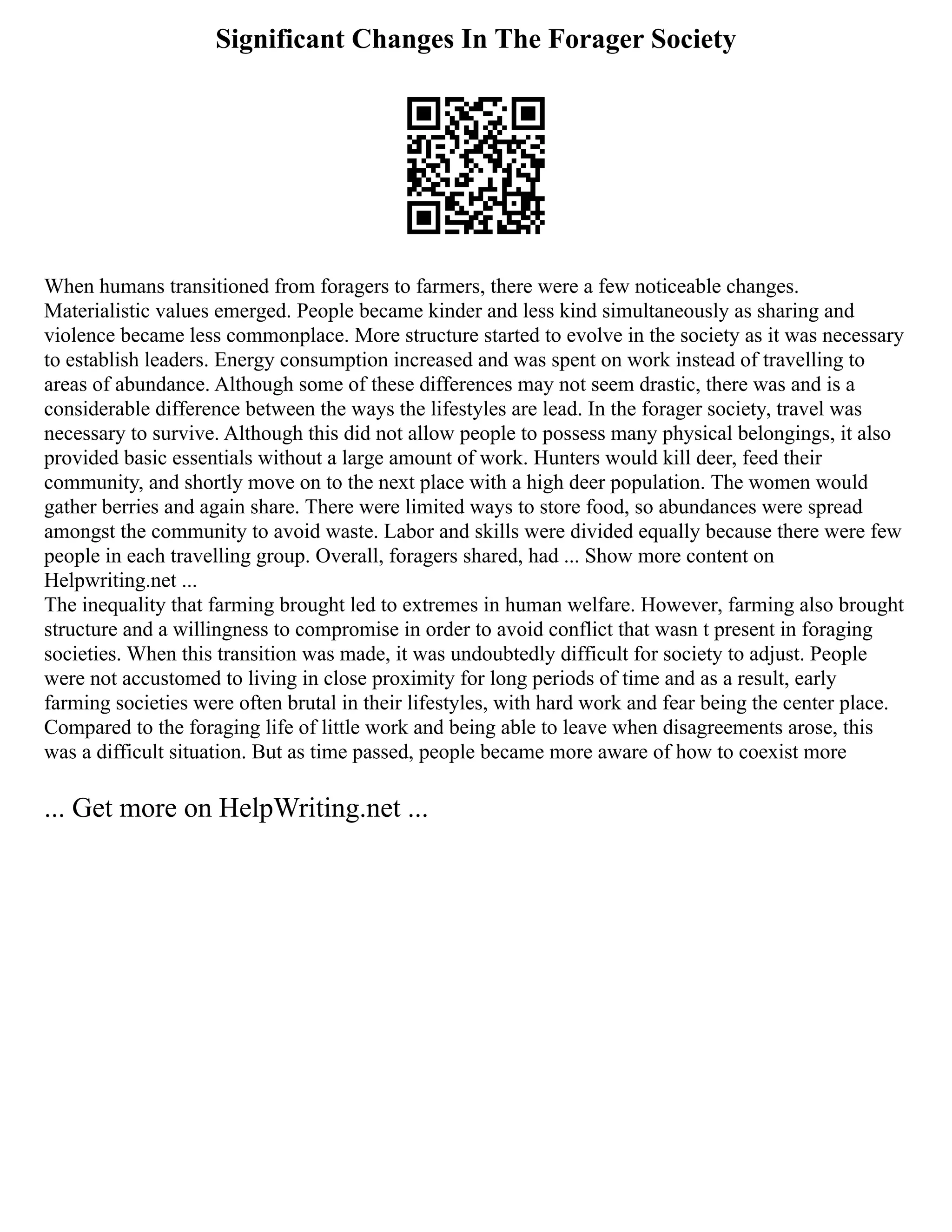 Significant Changes In The Forager Society
When humans transitioned from foragers to farmers, there were a few noticeable changes.
Materialistic values emerged. People became kinder and less kind simultaneously as sharing and
violence became less commonplace. More structure started to evolve in the society as it was necessary
to establish leaders. Energy consumption increased and was spent on work instead of travelling to
areas of abundance. Although some of these differences may not seem drastic, there was and is a
considerable difference between the ways the lifestyles are lead. In the forager society, travel was
necessary to survive. Although this did not allow people to possess many physical belongings, it also
provided basic essentials without a large amount of work. Hunters would kill deer, feed their
community, and shortly move on to the next place with a high deer population. The women would
gather berries and again share. There were limited ways to store food, so abundances were spread
amongst the community to avoid waste. Labor and skills were divided equally because there were few
people in each travelling group. Overall, foragers shared, had ... Show more content on
Helpwriting.net ...
The inequality that farming brought led to extremes in human welfare. However, farming also brought
structure and a willingness to compromise in order to avoid conflict that wasn t present in foraging
societies. When this transition was made, it was undoubtedly difficult for society to adjust. People
were not accustomed to living in close proximity for long periods of time and as a result, early
farming societies were often brutal in their lifestyles, with hard work and fear being the center place.
Compared to the foraging life of little work and being able to leave when disagreements arose, this
was a difficult situation. But as time passed, people became more aware of how to coexist more
... Get more on HelpWriting.net ...
 