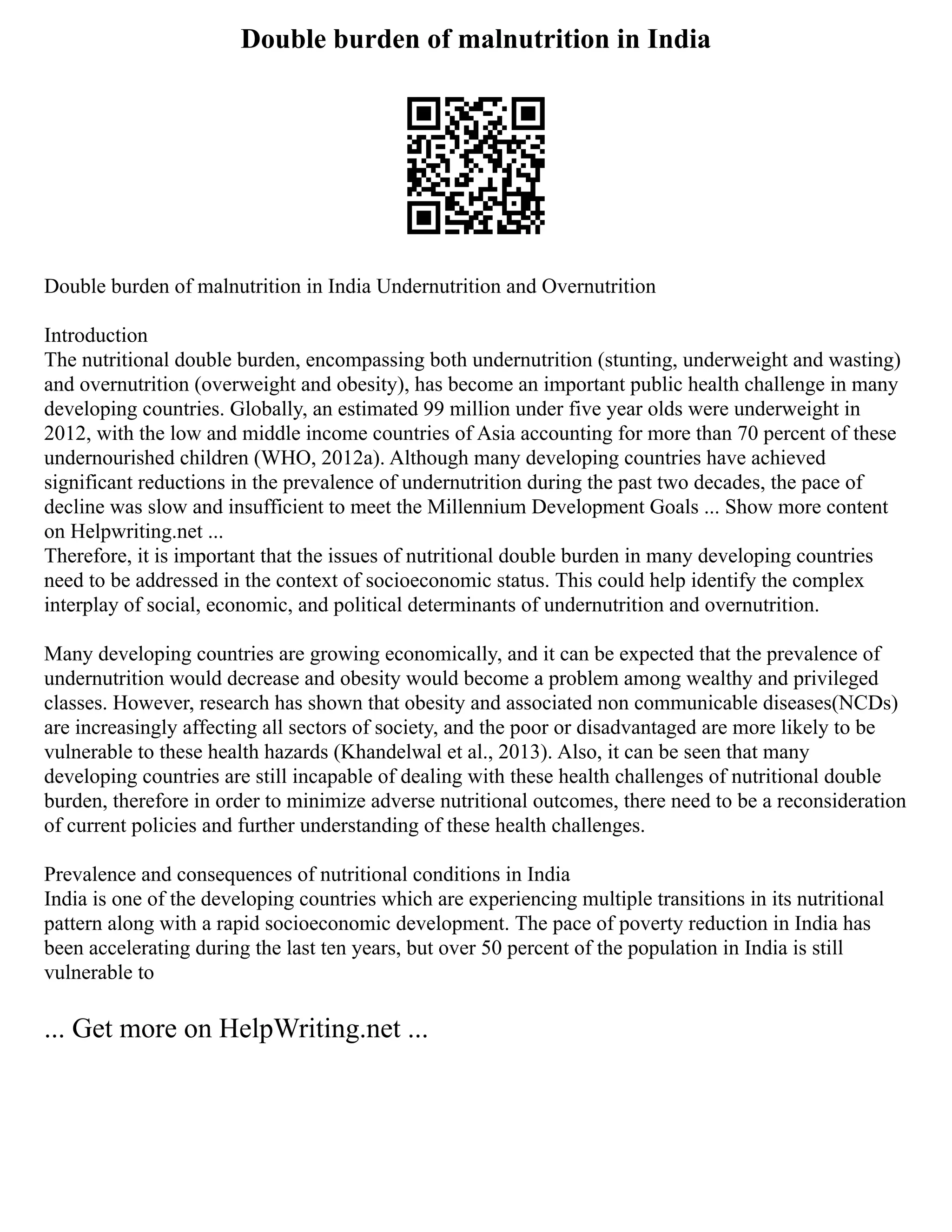 Double burden of malnutrition in India
Double burden of malnutrition in India Undernutrition and Overnutrition
Introduction
The nutritional double burden, encompassing both undernutrition (stunting, underweight and wasting)
and overnutrition (overweight and obesity), has become an important public health challenge in many
developing countries. Globally, an estimated 99 million under five year olds were underweight in
2012, with the low and middle income countries of Asia accounting for more than 70 percent of these
undernourished children (WHO, 2012a). Although many developing countries have achieved
significant reductions in the prevalence of undernutrition during the past two decades, the pace of
decline was slow and insufficient to meet the Millennium Development Goals ... Show more content
on Helpwriting.net ...
Therefore, it is important that the issues of nutritional double burden in many developing countries
need to be addressed in the context of socioeconomic status. This could help identify the complex
interplay of social, economic, and political determinants of undernutrition and overnutrition.
Many developing countries are growing economically, and it can be expected that the prevalence of
undernutrition would decrease and obesity would become a problem among wealthy and privileged
classes. However, research has shown that obesity and associated non communicable diseases(NCDs)
are increasingly affecting all sectors of society, and the poor or disadvantaged are more likely to be
vulnerable to these health hazards (Khandelwal et al., 2013). Also, it can be seen that many
developing countries are still incapable of dealing with these health challenges of nutritional double
burden, therefore in order to minimize adverse nutritional outcomes, there need to be a reconsideration
of current policies and further understanding of these health challenges.
Prevalence and consequences of nutritional conditions in India
India is one of the developing countries which are experiencing multiple transitions in its nutritional
pattern along with a rapid socioeconomic development. The pace of poverty reduction in India has
been accelerating during the last ten years, but over 50 percent of the population in India is still
vulnerable to
... Get more on HelpWriting.net ...
 