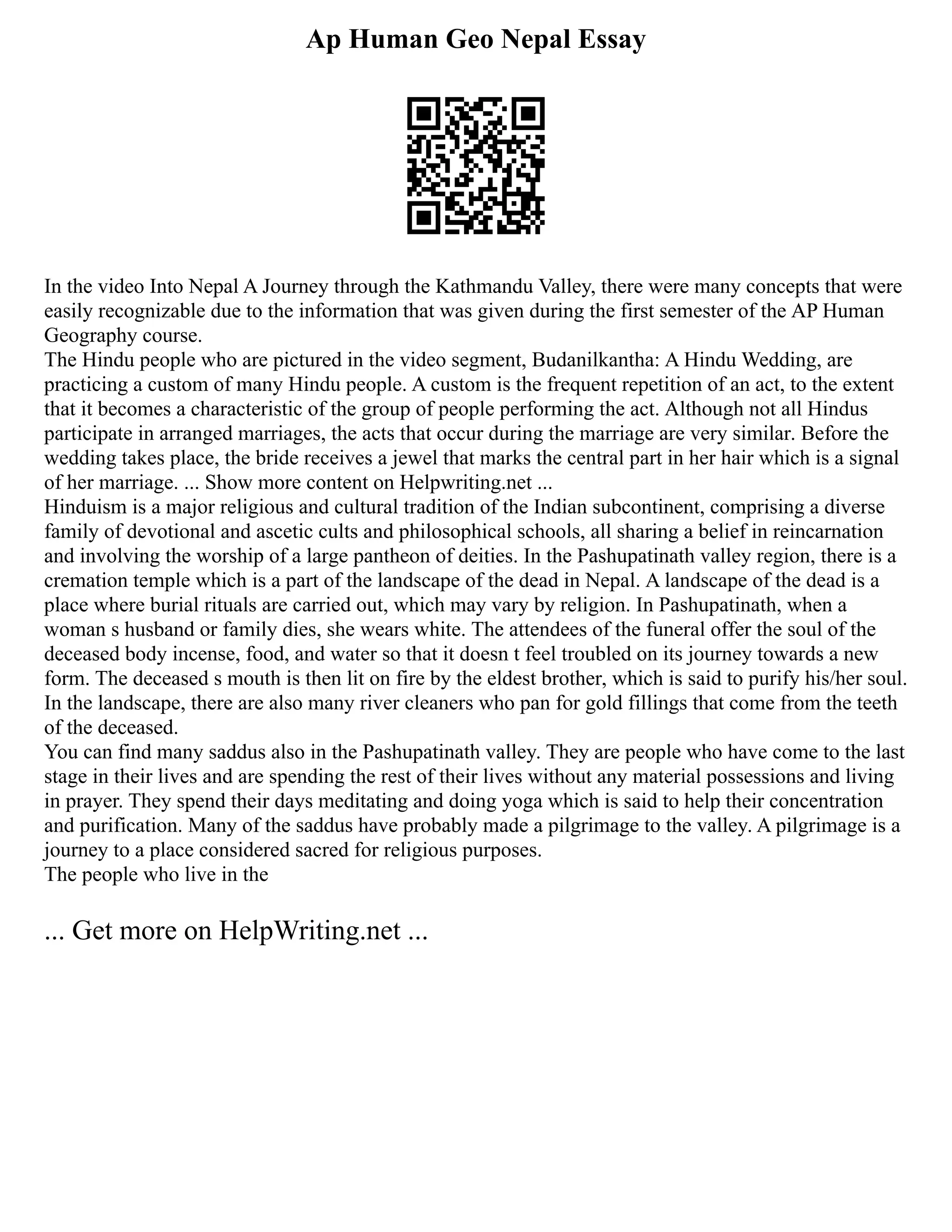 Ap Human Geo Nepal Essay
In the video Into Nepal A Journey through the Kathmandu Valley, there were many concepts that were
easily recognizable due to the information that was given during the first semester of the AP Human
Geography course.
The Hindu people who are pictured in the video segment, Budanilkantha: A Hindu Wedding, are
practicing a custom of many Hindu people. A custom is the frequent repetition of an act, to the extent
that it becomes a characteristic of the group of people performing the act. Although not all Hindus
participate in arranged marriages, the acts that occur during the marriage are very similar. Before the
wedding takes place, the bride receives a jewel that marks the central part in her hair which is a signal
of her marriage. ... Show more content on Helpwriting.net ...
Hinduism is a major religious and cultural tradition of the Indian subcontinent, comprising a diverse
family of devotional and ascetic cults and philosophical schools, all sharing a belief in reincarnation
and involving the worship of a large pantheon of deities. In the Pashupatinath valley region, there is a
cremation temple which is a part of the landscape of the dead in Nepal. A landscape of the dead is a
place where burial rituals are carried out, which may vary by religion. In Pashupatinath, when a
woman s husband or family dies, she wears white. The attendees of the funeral offer the soul of the
deceased body incense, food, and water so that it doesn t feel troubled on its journey towards a new
form. The deceased s mouth is then lit on fire by the eldest brother, which is said to purify his/her soul.
In the landscape, there are also many river cleaners who pan for gold fillings that come from the teeth
of the deceased.
You can find many saddus also in the Pashupatinath valley. They are people who have come to the last
stage in their lives and are spending the rest of their lives without any material possessions and living
in prayer. They spend their days meditating and doing yoga which is said to help their concentration
and purification. Many of the saddus have probably made a pilgrimage to the valley. A pilgrimage is a
journey to a place considered sacred for religious purposes.
The people who live in the
... Get more on HelpWriting.net ...
 