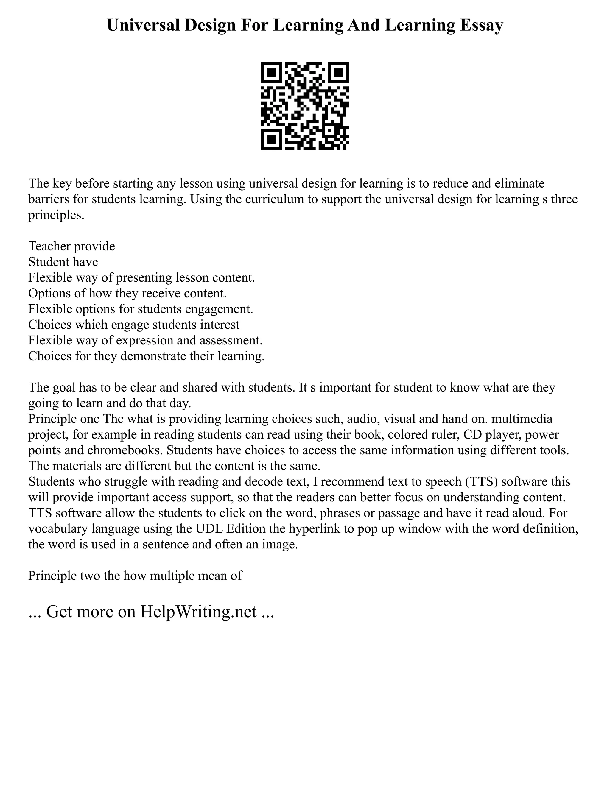 Universal Design For Learning And Learning Essay
The key before starting any lesson using universal design for learning is to reduce and eliminate
barriers for students learning. Using the curriculum to support the universal design for learning s three
principles.
Teacher provide
Student have
Flexible way of presenting lesson content.
Options of how they receive content.
Flexible options for students engagement.
Choices which engage students interest
Flexible way of expression and assessment.
Choices for they demonstrate their learning.
The goal has to be clear and shared with students. It s important for student to know what are they
going to learn and do that day.
Principle one The what is providing learning choices such, audio, visual and hand on. multimedia
project, for example in reading students can read using their book, colored ruler, CD player, power
points and chromebooks. Students have choices to access the same information using different tools.
The materials are different but the content is the same.
Students who struggle with reading and decode text, I recommend text to speech (TTS) software this
will provide important access support, so that the readers can better focus on understanding content.
TTS software allow the students to click on the word, phrases or passage and have it read aloud. For
vocabulary language using the UDL Edition the hyperlink to pop up window with the word definition,
the word is used in a sentence and often an image.
Principle two the how multiple mean of
... Get more on HelpWriting.net ...
 