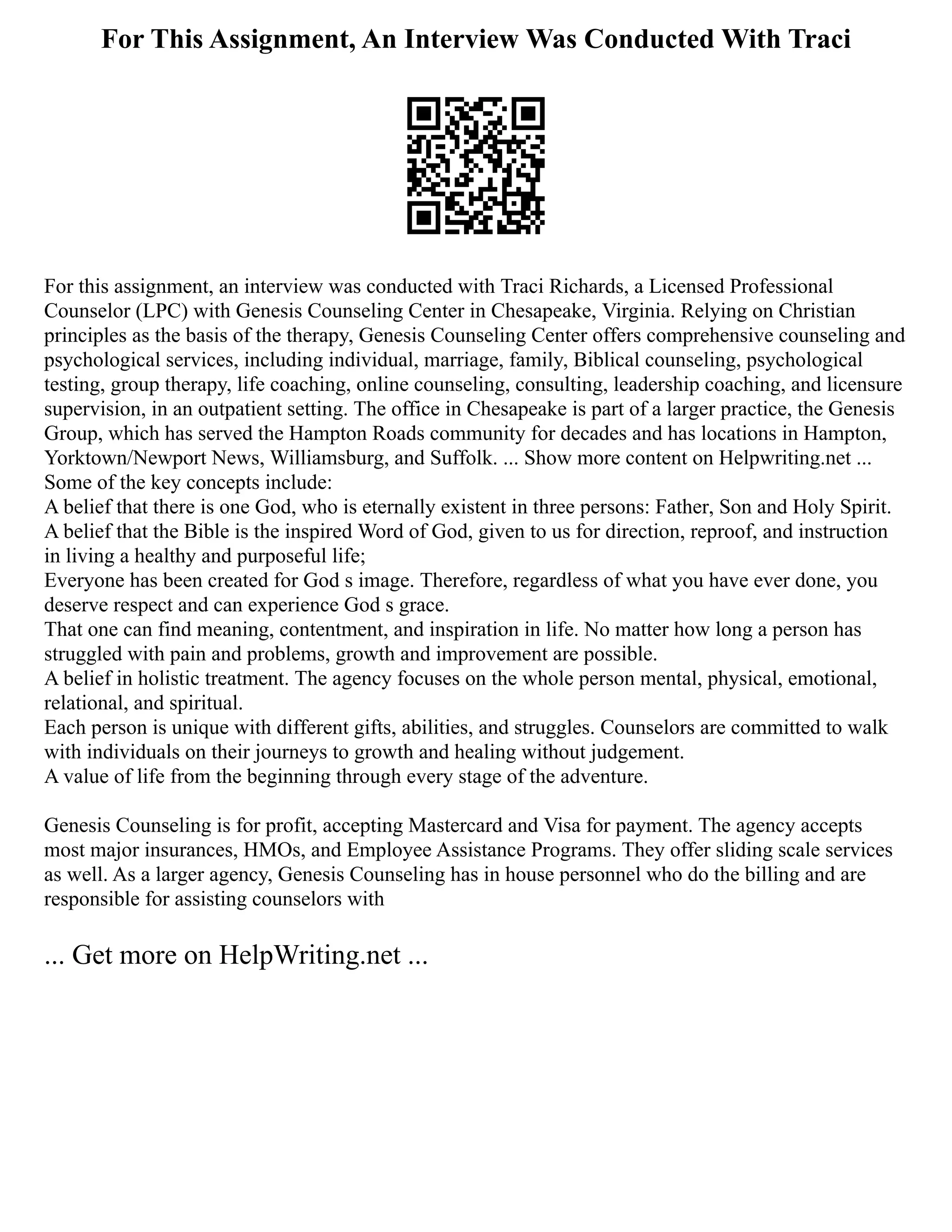 For This Assignment, An Interview Was Conducted With Traci
For this assignment, an interview was conducted with Traci Richards, a Licensed Professional
Counselor (LPC) with Genesis Counseling Center in Chesapeake, Virginia. Relying on Christian
principles as the basis of the therapy, Genesis Counseling Center offers comprehensive counseling and
psychological services, including individual, marriage, family, Biblical counseling, psychological
testing, group therapy, life coaching, online counseling, consulting, leadership coaching, and licensure
supervision, in an outpatient setting. The office in Chesapeake is part of a larger practice, the Genesis
Group, which has served the Hampton Roads community for decades and has locations in Hampton,
Yorktown/Newport News, Williamsburg, and Suffolk. ... Show more content on Helpwriting.net ...
Some of the key concepts include:
A belief that there is one God, who is eternally existent in three persons: Father, Son and Holy Spirit.
A belief that the Bible is the inspired Word of God, given to us for direction, reproof, and instruction
in living a healthy and purposeful life;
Everyone has been created for God s image. Therefore, regardless of what you have ever done, you
deserve respect and can experience God s grace.
That one can find meaning, contentment, and inspiration in life. No matter how long a person has
struggled with pain and problems, growth and improvement are possible.
A belief in holistic treatment. The agency focuses on the whole person mental, physical, emotional,
relational, and spiritual.
Each person is unique with different gifts, abilities, and struggles. Counselors are committed to walk
with individuals on their journeys to growth and healing without judgement.
A value of life from the beginning through every stage of the adventure.
Genesis Counseling is for profit, accepting Mastercard and Visa for payment. The agency accepts
most major insurances, HMOs, and Employee Assistance Programs. They offer sliding scale services
as well. As a larger agency, Genesis Counseling has in house personnel who do the billing and are
responsible for assisting counselors with
... Get more on HelpWriting.net ...
 