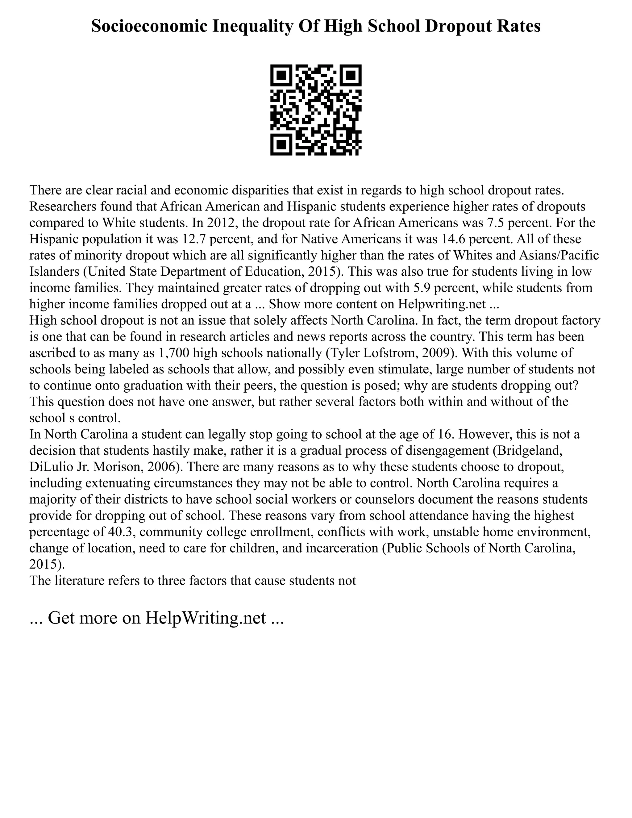 Socioeconomic Inequality Of High School Dropout Rates
There are clear racial and economic disparities that exist in regards to high school dropout rates.
Researchers found that African American and Hispanic students experience higher rates of dropouts
compared to White students. In 2012, the dropout rate for African Americans was 7.5 percent. For the
Hispanic population it was 12.7 percent, and for Native Americans it was 14.6 percent. All of these
rates of minority dropout which are all significantly higher than the rates of Whites and Asians/Pacific
Islanders (United State Department of Education, 2015). This was also true for students living in low
income families. They maintained greater rates of dropping out with 5.9 percent, while students from
higher income families dropped out at a ... Show more content on Helpwriting.net ...
High school dropout is not an issue that solely affects North Carolina. In fact, the term dropout factory
is one that can be found in research articles and news reports across the country. This term has been
ascribed to as many as 1,700 high schools nationally (Tyler Lofstrom, 2009). With this volume of
schools being labeled as schools that allow, and possibly even stimulate, large number of students not
to continue onto graduation with their peers, the question is posed; why are students dropping out?
This question does not have one answer, but rather several factors both within and without of the
school s control.
In North Carolina a student can legally stop going to school at the age of 16. However, this is not a
decision that students hastily make, rather it is a gradual process of disengagement (Bridgeland,
DiLulio Jr. Morison, 2006). There are many reasons as to why these students choose to dropout,
including extenuating circumstances they may not be able to control. North Carolina requires a
majority of their districts to have school social workers or counselors document the reasons students
provide for dropping out of school. These reasons vary from school attendance having the highest
percentage of 40.3, community college enrollment, conflicts with work, unstable home environment,
change of location, need to care for children, and incarceration (Public Schools of North Carolina,
2015).
The literature refers to three factors that cause students not
... Get more on HelpWriting.net ...
 