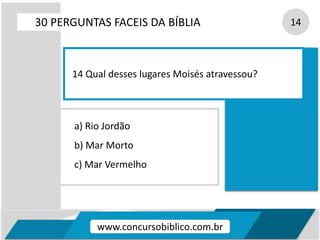 a) Rio Jordão
b) Mar Morto
c) Mar Vermelho
30 PERGUNTAS FACEIS DA BÍBLIA 14
14 Qual desses lugares Moisés atravessou?
www.concursobiblico.com.br
 