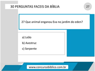 a) Leão
b) Avestruz
c) Serpente
30 PERGUNTAS FACEIS DA BÍBLIA 27
27 Que animal enganou Eva no jardim do eden?
www.concursobiblico.com.br
 