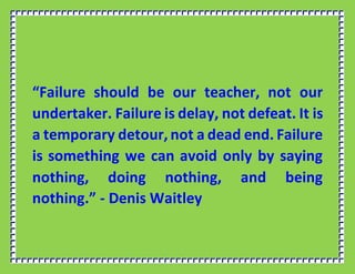 “Failure should be our teacher, not our
undertaker. Failure is delay, not defeat. It is
a temporary detour, not a dead end. Failure
is something we can avoid only by saying
nothing, doing nothing, and being
nothing.” - Denis Waitley
 