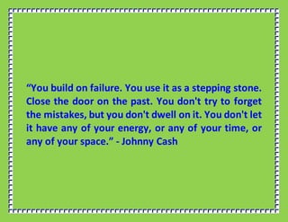 “You build on failure. You use it as a stepping stone.
Close the door on the past. You don't try to forget
the mistakes, but you don't dwell on it. You don't let
it have any of your energy, or any of your time, or
any of your space.” - Johnny Cash
 