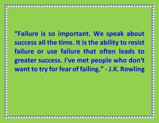 “Failure is so important. We speak about
success all the time. It is the ability to resist
failure or use failure that often leads to
greater success. I've met people who don't
want to try for fear of failing.” - J.K. Rowling
 