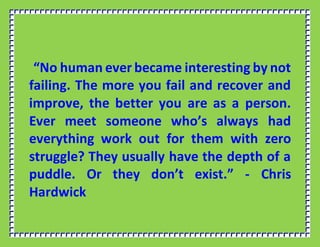 “No human ever became interesting by not
failing. The more you fail and recover and
improve, the better you are as a person.
Ever meet someone who’s always had
everything work out for them with zero
struggle? They usually have the depth of a
puddle. Or they don’t exist.” - Chris
Hardwick
 