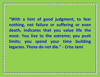 “With a hint of good judgment, to fear
nothing, not failure or suffering or even
death, indicates that you value life the
most. You live to the extreme; you push
limits; you spend your time building
legacies. Those do not die.” - Criss Jami
 