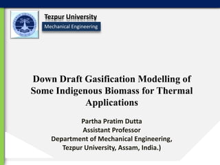 Tezpur University
Mechanical Engineering

Down Draft Gasification Modelling of
Some Indigenous Biomass for Thermal
Applications
Partha Pratim Dutta
Assistant Professor
Department of Mechanical Engineering,
Tezpur University, Assam, India.)

 