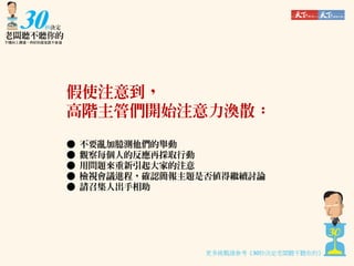 假使注意到，
高階主管們開始注意力渙散：
●
●
●
●
●

不要亂加臆測他們的舉動
觀察每個人的反應再採取行動
用問題來重新引起大家的注意
檢視會議進程，確認簡報主題是否值得繼續討論
請召集人出手相助

更多挑戰請參考《30秒決定老闆聽不聽你的》

 