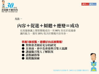 方法一

內容＋促進＋傾聽＋應變＝成功
在高層會議上要使簡報成功，有 80％ 你在於促進會
議的能力。僅有 20％ 取決於簡報內容本身。

掌握5個重點，建構好向高層簡報!
● 對與會者做好充分的研究
● 在會前、會中及會後與召集人協調
● 讓虛擬召集人了解狀況
● 請教練指導
● 做模擬演練

更詳細的內容請參考《30秒決定老闆聽不聽你的》

 