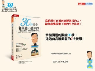 寫給所有必須向高層進言的人，
給你商學院學不到的生存法則！

掌握溝通的關鍵30秒，
通過向高層簡報的7大挑戰！

www.cwbook.com.tw

作者/費德利克‧吉伯特
定價/330元

2014.03 突破上市

 