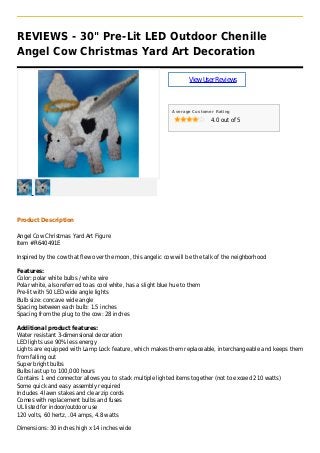 REVIEWS - 30" Pre-Lit LED Outdoor Chenille
Angel Cow Christmas Yard Art Decoration
ViewUserReviews
Average Customer Rating
4.0 out of 5
Product Description
Angel Cow Christmas Yard Art Figure
Item #R640491E
Inspired by the cow that flew over the moon, this angelic cow will be the talk of the neighborhood
Features:
Color: polar white bulbs / white wire
Polar white, also referred to as cool white, has a slight blue hue to them
Pre-lit with 50 LED wide angle lights
Bulb size: concave wide angle
Spacing between each bulb: 1.5 inches
Spacing from the plug to the cow: 28 inches
Additional product features:
Water resistant 3-dimensional decoration
LED lights use 90% less energy
Lights are equipped with Lamp Lock feature, which makes them replaceable, interchangeable and keeps them
from falling out
Super bright bulbs
Bulbs last up to 100,000 hours
Contains 1 end connector allows you to stack multiple lighted items together (not to exceed 210 watts)
Some quick and easy assembly required
Includes 4 lawn stakes and clear zip cords
Comes with replacement bulbs and fuses
UL listed for indoor/outdoor use
120 volts, 60 hertz, .04 amps, 4.8 watts
Dimensions: 30 inches high x 14 inches wide
 