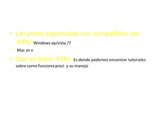 • Los prezis exportados son compatibles con
:RTA/:Windows xp/vista /7
• .Mac os x
• Que es learn :RTA/: Es donde podemos encontrar tutoriales
sobre como funciona prezi y su manejo
 