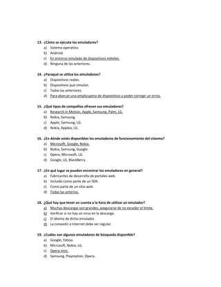 13. ¿Cómo se ejecuta los emuladores?
a) Sistema operativo.
b) Android.
c) En entorno simulado de dispositivos móviles.
d) Ninguna de las anteriores.
14. ¿Paraqué se utiliza los simuladores?
a) Dispositivos reales.
b) Dispositivos que simulan.
c) Todas las anteriores.
d) Para abarcar una amplia gama de dispositivos y poder corregir un erros.
15. ¿Qué tipos de compañías ofrecen sus emuladores?
a) Research in Motion, Apple, Samsung, Palm, LG.
b) Nokia, Samsung.
c) Apple, Samsung, LG.
d) Nokia, Applea, LG.
16. ¿En dónde están disponibles los emuladores de funcionamiento del sistema?
a) Microsoft, Google, Nokia.
b) Nokia, Samsung, Google.
c) Opera, Microsoft, LG.
d) Google, LG, BlackBerry.
17. ¿En qué lugar se pueden encontrar los emuladores en general?
a) Fabricantes de desarrollo de portales web.
b) Incluido como parte de un SDK.
c) Como parte de un sitio web.
d) Todas las anterios.
18. ¿Qué hay que tener en cuenta a la hora de utilizar un emulador?
a) Muchas descargas son grandes, asegurarse de no exceder el limite.
b) Verificar si no hay un virus en la descarga.
c) El idioma de dicho emulador.
d) La conexión a Internet debe ser regular.
19. ¿Cuáles son algunos emuladores de búsqueda disponible?
a) Google, Yahoo.
b) Microsoft, Nokia, LG.
c) Opera mini.
d) Samsung, Playstation, Opera.
 