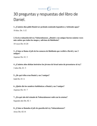 30 preguntas y respuestas del libro de
Daniel.
1. ¿Cuántos días pidió Daniel ser probado comiendo legumbres y bebiendo agua?
10 días. Dn. 1:12
2. En la evaluación del rey Nabucodonosor, ¿Daniel y sus amigos fueron cuántas veces
más sabios que todos los magos y adivinos de Babilonia?
10 veces Dn. 01:20
3. ¿Cómo se llama el jefe de los eunucos de Babilonia que recibió a David y sus 3
amigos?
Aspenaz Dn. 01: 3
4. ¿Cuántos años debían instruirse los jóvenes de Israel antes de presentarse al rey?
3 años Dn. 01: 5
5. ¿De qué tribu eran Daniel y sus 3 amigos?
Judá Dn. 01: 6
6. ¿Quién dio los nombres babilónicos a Daniel y sus 3 amigos?
Aspenaz Dn. 01: 7
7. ¿En qué año del reinado de Nabucodonosor soñó con la estatua?
Segundo año Dn. 02: 1
8. ¿Cómo se llamaba el jefe de guardia del rey Nabucodonosor?
Arioc Dn. 02:14
 