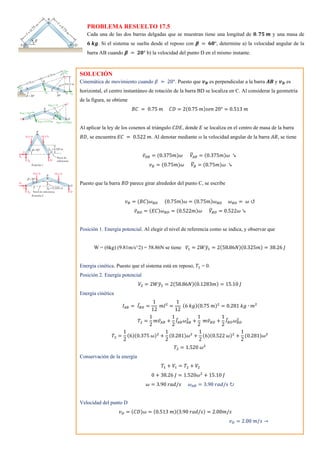 PROBLEMA RESUELTO 17.5
Cada una de las dos barras delgadas que se muestran tiene una longitud de 𝟎. 𝟕𝟓 𝒎 y una masa de
𝟔 𝒌𝒈. Si el sistema se suelta desde el reposo con 𝜷 = 𝟔𝟎°, determine a) la velocidad angular de la
barra AB cuando 𝜷 = 𝟐𝟎° b) la velocidad del punto D en el mismo instante.
SOLUCIÓN
Cinemática de movimiento cuando 𝛽 = 20°. Puesto que 𝒗𝑩 es perpendicular a la barra 𝑨𝑩 y 𝒗𝑫 es
horizontal, el centro instantáneo de rotación de la barra BD se localiza en C. Al considerar la geometría
de la figura, se obtiene
𝐵𝐶 = 0.75 𝑚 𝐶𝐷 = 2(0.75 𝑚)𝑠𝑒𝑛 20° = 0.513 𝑚
Al aplicar la ley de los cosenos al triángulo 𝐶𝐷𝐸, donde 𝐸 se localiza en el centro de masa de la barra
𝐵𝐷, se encuentra 𝐸𝐶 = 0.522 𝑚. Al denotar mediante ω la velocidad angular de la barra 𝐴𝐵, se tiene
𝑣̅𝐴𝐵 = (0.375𝑚)𝜔 𝑉
̅𝐴𝐵 = (0.375𝑚)𝜔 ↘
𝑣𝐵 = (0.75𝑚)𝜔 𝑉
̅𝐵 = (0.75𝑚)𝜔 ↘
Puesto que la barra 𝐵𝐷 parece girar alrededor del punto C, se escribe
𝑣𝐵 = (𝐵𝐶)𝜔𝐵𝐷 (0.75𝑚)𝜔 = (0.75𝑚)𝜔𝐵𝐷 𝜔𝐵𝐷 = 𝜔 ↺
𝑣̅𝐵𝐷 = (𝐸𝐶)𝜔𝐵𝐷 = (0.522𝑚)𝜔 𝑉
̅𝐵𝐷 = 0.522𝜔 ↘
Posición 1. Energía potencial. Al elegir el nivel de referencia como se indica, y observar que
W = (6kg) (9.81m/s^2) = 58.86N se tiene 𝑉1 = 2𝑊𝑦
̅1 = 2(58.86𝑁)(0.325𝑚) = 38.26 𝐽
Energía cinética. Puesto que el sistema está en reposo, 𝑇1 = 0.
Posición 2. Energía potencial
𝑉2 = 2𝑊𝑦
̅2 = 2(58.86𝑁)(0.1283𝑚) = 15.10 𝐽
Energía cinética
𝐼𝐴𝐵 = 𝐼̅𝐵𝐷 =
1
12
𝑚𝑙2
=
1
12
(6 𝑘𝑔)(0.75 𝑚)2
= 0.281 𝑘𝑔 ∙ 𝑚2
𝑇2 =
1
2
𝑚𝑣̅𝐴𝐵 +
1
2
𝐼̅𝐴𝐵𝜔𝐴𝐵
2
+
1
2
𝑚𝑣̅𝐵𝐷 +
1
2
𝐼̅𝐵𝐷𝜔𝐵𝐷
2
𝑇2 =
1
2
(6)(0.375 𝜔)2
+
1
2
(0.281)𝜔2
+
1
2
(6)(0.522 𝜔)2
+
1
2
(0.281)𝜔2
𝑇2 = 1.520 𝜔2
Conservación de la energía
𝑇1 + 𝑉1 = 𝑇2 + 𝑉2
0 + 38.26 𝐽 = 1.520𝜔2
+ 15.10 𝐽
𝜔 = 3.90 𝑟𝑎𝑑/𝑠 𝜔𝐴𝐵 = 3.90 𝑟𝑎𝑑/𝑠 ↻
Velocidad del punto D
𝑣𝐷 = (𝐶𝐷)𝜔 = (0.513 𝑚)(3.90 𝑟𝑎𝑑/𝑠) = 2.00𝑚/𝑠
𝑣𝐷 = 2.00 𝑚/𝑠 →
 