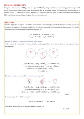 PROBLEMA RESUELTO 17.6
El engrane A tiene una masa de 𝟏𝟎 𝒌𝒈 y un radio de giro de 𝟐𝟎𝟎 𝒎𝒎 y el engrane B tiene una masa de 3 kg y un radio de giro de 80
mm. El sistema está en reposo cuando un par M de magnitud 𝟔 𝑵 ∙ 𝒎 se aplica al engrane 𝑩. (Estos engranes se consideraron en el
problema resuelto 17.2.) Ignorando la fricción, determine a) el tiempo requerido para que la velocidad angular del engrane B llegue a
𝟔𝟎𝟎 𝒓𝒑𝒎, b) la fuerza tangencial que el engrane 𝑩 ejerce sobre el engrane A.
SOLUCIÓN
Se aplica el principio del impulso y la cantidad de movimiento a cada engrane por separado. Como todas las fuerzas y el par son
constantes, sus impulsos se obtienen al multiplicarlos por el tiempo desconocido 𝒕. Se recuerda del problema resuelto 17.2 que los
momentos de inercia centroidales y las velocidades angulares son
𝐼̅𝐴 = 0.400 𝑘𝑔 ∙ 𝑚2
𝐼̅𝐵 = 0.0192 𝑘𝑔 ∙ 𝑚2
(𝜔𝐴)2 = 25.1 𝑟𝑎𝑑/𝑠 (𝜔𝐵)2 = 62.8 𝑟𝑎𝑑/𝑠
Principio del impulso y la cantidad de movimiento para el engrane
A. Los sistemas de cantidades de movimiento iniciales, impulsos y cantidades de movimiento finales se ilustran en tres dibujos
independientes.
𝑪𝒂𝒏𝒕. 𝑴𝒐𝒗. 𝑺𝒊𝒔𝒕𝟏 + 𝑰𝒎𝒑. 𝑬𝒙𝒕. 𝑺𝒊𝒔𝒕.𝟏→𝟐 = 𝑪𝒂𝒏𝒕. 𝑴𝒐𝒗. 𝑺𝒊𝒔𝒕.𝟐
+↺ 𝑚𝑜𝑚𝑒𝑛𝑡𝑜𝑠 𝑎𝑙𝑟𝑒𝑑𝑒𝑑𝑜𝑟 𝑑𝑒 𝐴: 0 − 𝐹𝑡𝑟𝐴 = −𝐼̅𝐴 (𝜔𝐴)2
𝐹𝑡(0.250 𝑚) = (0.400 𝑘𝑔 ∙ 𝑚2)(25.1 𝑟𝑎𝑑/𝑠)
𝐹𝑡 = 40.2 𝑁 ∙ 𝑠
Principio del impulso y la cantidad de movimiento para el engrane B
𝑪𝒂𝒏𝒕. 𝑴𝒐𝒗. 𝑺𝒊𝒔𝒕𝟏 + 𝑰𝒎𝒑. 𝑬𝒙𝒕. 𝑺𝒊𝒔𝒕.𝟏→𝟐 = 𝑪𝒂𝒏𝒕. 𝑴𝒐𝒗. 𝑺𝒊𝒔𝒕.𝟐
+↺ 𝑚𝑜𝑚𝑒𝑛𝑡𝑜𝑠 𝑎𝑙𝑟𝑒𝑑𝑒𝑑𝑜𝑟 𝑑𝑒 𝐵: 0 − 𝑀𝑡 – 𝐹𝑡𝑟𝐵 𝐼̅𝐵 (𝜔𝐵)2
+(6 𝑁 ∙ 𝑚)𝑡 − (40.2 𝑁 ∙ 𝑠)(0.100 𝑚)(0.0192 𝑘𝑔 ∙ 𝑚2)(62.8 𝑟𝑎𝑑/𝑠)
𝑡 = 0.871 𝑠
Si se recuerda que 𝐹𝑡 = 40.2 𝑁 ∙ 𝑠, se escribe
𝐹(0.871𝑠) = 40.2 𝑁 ∙ 𝑠 𝐹 = +46.2𝑁
De tal modo, la fuerza ejercida por el engrane B sobre el engrane A es
F = 46.2𝑁 ↙
 