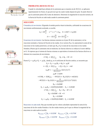 PROBLEMA RESUELTO 16.1
Cuando la velocidad hacia delante de la camioneta que se muestra era de 30 𝑓𝑡/𝑠, se aplicaron
repentinamente los frenos, lo que provocó que las cuatro ruedas dejaran de girar. Se pudo observar
que la camioneta patinó 20 𝑓t antes de detenerse. Determine la magnitud de la reacción normal y de
la fuerza de fricción en cada rueda cuando la camioneta patinó.
SOLUCIÓN
Cinemática de movimiento. Eligiendo el sentido positivo hacia la derecha y utilizando las ecuaciones de
movimiento uniformemente acelerado, se escribe
𝑣̅0 = 30
𝑓𝑡
𝑠
𝑣−2
= 𝑣−2
+ 2𝑎𝑥
̅̅̅̅ 0 = (30)2
+ 2𝑎
̅(20)
𝑎
̅ = −22.5
𝑓𝑡
𝑠2
𝐚
̅ = 22.5
𝑓𝑡
𝑠2
←
Ecuaciones de movimiento. Las fuerzas externas consisten en el peso W de la camioneta y en las
reacciones normales y fuerzas de fricción en las ruedas. (Los vectores 𝑁𝐴 y 𝐹𝐴 representan la suma de las
reacciones en las ruedas posteriores, en tanto que 𝑁𝐵 y 𝐹𝐵 la suma de las reacciones en las ruedas
frontales.) Puesto que la camioneta está en traslación, las fuerzas efectivas se reducen al vector m𝒂
̅ fijo
en G. Al expresar que el sistema de fuerzas externas es equivalente al sistema de las fuerzas efectivas se
obtienen tres ecuaciones de movimiento.
+↑ Σ𝐹
𝑦 = Σ(𝐹
𝑦 )
𝑒𝑓.
𝑁𝐴 + 𝑁𝐵 − 𝑊 = 0
Puesto 𝐹𝐴 = 𝜇𝑘𝑁𝐴 𝑦 𝐹𝐵 = 𝜇𝑘𝑁𝐵 , donde 𝜇𝑘 es el coeficiente de fricción cinética, se encuentra que
𝐹𝐴 + 𝐹𝐵 = 𝜇𝑘(𝑁𝐴 + 𝑁𝐵 ) = 𝜇𝑘𝑊
+→ Σ𝐹
𝑥 = Σ(𝐹
𝑥 )𝑒𝑓: − (𝐹𝐴 + 𝐹𝐵 ) = −𝑚𝑎
̅
−𝜇𝑘𝑊 = −
𝑤
32.2 𝑓𝑡/𝑠2
(22.5 𝑓𝑡/𝑠2)
𝜇𝑘𝑊 = 0.699
+↺ Σ𝑀𝐴 = Σ(𝑀𝐴)𝑒𝑓 : − 𝑊(5𝑓𝑡) + 𝑁𝐵 (12𝑓𝑡) = 𝑚𝑎
̅(4𝑓𝑡)
−𝑊(5𝑓𝑡) + 𝑁𝐵 (12𝑓𝑡) =
𝑤
32.2 𝑓𝑡/𝑠2
(22.5 𝑓𝑡/𝑠2)(4𝑓𝑡)
𝑁𝐵 = 0.650𝑊
𝐹𝐵 = 𝜇𝑘𝑁𝐵 = (0.699)(0.650𝑊) 𝐹𝐵 = 0.454𝑊
+↑ Σ𝐹
𝑦 = Σ(𝐹
𝑦 )
𝑒𝑓
: 𝑁𝐴 + 𝑁𝐵 − 𝑊 = 0
𝑁𝐴 + 0.650𝑊 − 𝑊 = 0
𝑁𝐴 = 0.350𝑊
𝐹𝐴 = 𝜇𝑘𝑁𝐴 = (0.699)(0.350𝑊) 𝐹𝐴 = 0.245𝑊
Reacciones en cada rueda. Hay que recordar que los valores calculados representan la suma de las
reacciones de las dos ruedas frontales o las dos ruedas traseras, por lo que se obtiene la magnitud de las
reacciones en cada rueda al escribir
𝑁𝑓𝑟𝑜𝑛𝑡𝑎𝑙 =
1
2
𝑁𝐵 = 0.325𝑊 𝑁𝑡𝑟𝑎𝑠𝑒𝑟𝑎 =
1
2
𝑁𝐴 = 0.175𝑊
𝑁𝑓𝑟𝑜𝑛𝑡𝑎𝑙 =
1
2
𝐹𝐵 = 0.227𝑊 𝑁𝑡𝑟𝑎𝑠𝑒𝑟𝑎 =
1
2
𝐹𝐴 = 0.122𝑊
 