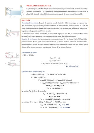 PROBLEMA RESUELTO 16.2
La placa delgada ABCD de 8 kg de masa se mantiene en la posición indicada mediante el alambre
BH y dos eslabones AE y DF. Ignorando la masa de los eslabones determine a) la aceleración de la
placa, b) la fuerza de cada eslabón inmediatamente después de que se corta el alambre BH.
SOLUCIÓN
Cinemática de movimiento. Después de que se ha cortado el alambre BH se observa que las esquinas A y
D se mueven a lo largo de círculos paralelos de 150 mm de radio centrados, respectivamente, en E y F, por
lo que el movimiento de la placa es una traslación curvilínea. Las partículas que la forman se mueven a lo
largo de círculos paralelos de 150 mm de radio.
En el instante que se corta el alambre BH, la velocidad de la placa es cero. Así, la aceleración 𝒂
̅ del centro
de masa G de la placa es tangente a la trayectoria circular que se describirá mediante G.
Ecuación de movimiento. Las fuerzas externas consisten en el peso W y las fuerzas FAE y FDF ejercidas
por los eslabones. Puesto que la placa está en traslación, las fuerzas efectivas se reducen al vector m𝒂
̅ fijo
en G y dirigido a lo largo del eje t. Se dibuja una ecuación de diagrama de cuerpo libre para mostrar que el
sistema de las fuerzas externas es equivalente al sistema de las fuerzas efectivas.
a) aceleración de la placa
+↙ Σ𝐹𝑡 = Σ(𝐹𝑡 )𝑒𝑓.
W cos 30° = 𝑚𝑎
̅
mg cos 30° = 𝑚𝑎
̅
𝑎
̅ = 𝑔 𝑐𝑜𝑠 30° = (9.81 𝑚/𝑠2) 𝑐𝑜𝑠 30° (1)
𝐚
̅ = 8.50 𝑚/𝑠2
∡60°
b) Fuerzas en los eslabones AE y DE
+↖ 𝚺𝑭𝒏 = 𝚺(𝑭𝒏 )𝒆𝒇. 𝑭𝑨𝑬 + 𝑭𝑫𝑭 − 𝑾 𝒔𝒆𝒏𝟑𝟎° (𝟐)
+↷ 𝚺𝑴𝑮 = 𝚺(𝑴𝑮 )𝒆𝒇:
(𝑭𝑨𝑬 𝒔𝒆𝒏𝟑𝟎°)(𝟐𝟓𝟎𝒎𝒎) − (𝑭𝑨𝑬 𝒄𝒐𝒔𝟑𝟎°)(𝟏𝟎𝟎𝒎𝒎)
+ (𝑭𝑫𝑭 𝒔𝒆𝒏𝟑𝟎°)(𝟐𝟓𝟎𝒎𝒎) + (𝑭𝑫𝑭 𝒄𝒐𝒔𝟑𝟎°)(𝟏𝟎𝟎𝒎𝒎) = 𝟎
𝟑𝟖. 𝟒𝑭𝑨𝑬 + 𝟐𝟏𝟏. 𝟔𝑭𝑫𝑭 = 𝟎
𝑭𝑫𝑭 = −𝟎. 𝟏𝟖𝟏𝟓𝑭𝑨𝑬 (𝟑)
Al sustituir 𝑭𝑫𝑭 de (3) en (2) se escribe
𝑭𝑨𝑬 − 𝟎. 𝟏𝟖𝟏𝟓𝑭𝑨𝑬 − 𝑾 𝒔𝒆𝒏𝟑𝟎° = 𝟎
𝑭𝑨𝑬 = 𝟎. 𝟔𝟏𝟎𝟗𝑾
𝑭𝑫𝑭 = −𝟎. 𝟏𝟖𝟏𝟓𝟔(𝟎. 𝟔𝟏𝟎𝟗𝑾) = −𝟎. 𝟏𝟏𝟎𝟗𝑾
Al notar que 𝑾 = 𝒎𝒈 = (𝟖𝒌𝒈) (𝟗. 𝟖𝟏 𝒎/𝒔𝟐
) = 𝟕𝟖. 𝟒𝟖𝑵, se tiene
𝑭𝑨𝑬 = 𝟎. 𝟔𝟏𝟎𝟗(𝟕𝟖. 𝟒𝟖𝑵) 𝑭𝑨𝑬 = 𝟒𝟕. 𝟗 𝑵𝑻
𝑭𝑫𝑭 = −𝟎. 𝟏𝟏𝟎𝟗(𝟕𝟖. 𝟒𝟖𝑵) 𝑭𝑫𝑭 = 𝟖. 𝟕𝟎𝑵𝑪
 