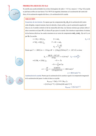 PROBLEMA RESUELTO 16.4
Se enrolla una cuerda alrededor de un disco homogéneo de radio r = 0.5 m y masa m = 15 kg. Si la cuerda
se jala hacia arriba con una fuerza T de 180 N de magnitud, determine a) la aceleración del centro del
disco, b) la aceleración angular del disco, c) la aceleración de la cuerda.
SOLUCIÓN
Ecuaciones de movimiento. Se supone que las componentes 𝒂
̅𝒙 𝒚 𝒂
̅𝒚 de la aceleración del centro
están dirigidas, respectivamente, hacia la derecha y hacia arriba, y que la aceleración angular del
disco es en el sentido contrario al de las manecillas del reloj. Las fuerzas externas que actúan sobre el
disco consisten en el peso W y la fuerza T que ejerce la cuerda. Este sistema es equivalente al sistema
de las fuerzas efectivas, las cuales consisten en un vector de componentes 𝒎𝒂
̅𝒙 𝒚 𝒎𝒂
̅𝒚 fijo en G y un
par 𝑰
̅𝜶. Se escribe
+→ Σ𝐹
𝑥 = Σ(𝐹
𝑥 )𝑒𝑓: 0 = 𝑚𝑎
̅𝑥 a
̅𝑥 = 0
+↑ Σ𝐹
𝑦 = Σ(𝐹
𝑦 )
𝑒𝑓:
𝑇 − 𝑊 = 𝑚𝑎
̅𝑦
𝑎
̅𝑦 =
𝑇 − 𝑊
𝑚
Puesto que 𝑇 = 180 𝑁, 𝑚 = 15 𝑘𝑔 𝑦 𝑊 = (15𝑘𝑔) (9.81𝑚/𝑠2
) = 147.1 𝑁, se tiene
𝑎
̅𝑦 =
180 𝑁 − 147.1 𝑁
15 𝑘𝑔
= +2.19 𝑚/2
a
̅𝑦 = 2.19
𝑚
𝑠2
↑
+↺ 𝛴𝑀𝐺 = 𝛴(𝑀𝐺 )𝑒𝑓: −𝑇𝑟 = 𝐼̅𝑎
−𝑇𝑟 = (
1
2
𝑚𝑟2
)𝛼
𝛼 = −
2𝑇
𝑚𝑟
= −
2(180 𝑁)
(15 𝑘𝑔)(0.5 𝑚)
= −48.0 𝑟𝑎𝑑/𝑠2
𝛼 = 48.0 𝑟𝑎𝑑/𝑠2
↻
Aceleración de la cuerda. Puesto que la aceleración de la cuerda es igual a la componente tangencial
de la aceleración del punto A sobre el disco se escribe
𝐚𝑐𝑢𝑒𝑟𝑑𝑎 = (𝐚𝐴)𝒕 = 𝐚
̅ + (𝐚𝐴/𝐶 )𝒕
= [2.19 𝑚/𝑠2
↑] + [(0.5𝑚)(48 𝑟𝑎𝑑/𝑠2) ↑]
𝐚𝑐𝑢𝑒𝑟𝑑𝑎 = 26.2 𝑚/𝑠2
↑
 