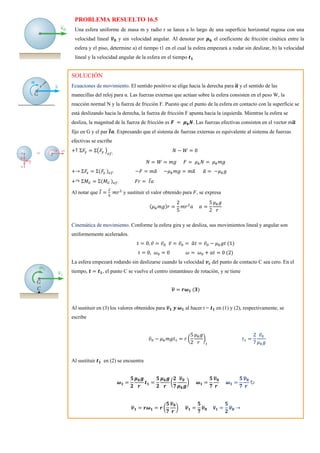 PROBLEMA RESUELTO 16.5
Una esfera uniforme de masa m y radio r se lanza a lo largo de una superficie horizontal rugosa con una
velocidad lineal 𝒗
̅𝟎 y sin velocidad angular. Al denotar por 𝝁𝒌 el coeficiente de fricción cinética entre la
esfera y el piso, determine a) el tiempo t1 en el cual la esfera empezará a rodar sin deslizar, b) la velocidad
lineal y la velocidad angular de la esfera en el tiempo 𝒕𝟏
SOLUCIÓN
Ecuaciones de movimiento. El sentido positivo se elige hacia la derecha para 𝒂
̅ y el sentido de las
manecillas del reloj para α. Las fuerzas externas que actúan sobre la esfera consisten en el peso W, la
reacción normal N y la fuerza de fricción F. Puesto que el punto de la esfera en contacto con la superficie se
está deslizando hacia la derecha, la fuerza de fricción F apunta hacia la izquierda. Mientras la esfera se
desliza, la magnitud de la fuerza de fricción es 𝑭 = 𝝁𝒌𝑵. Las fuerzas efectivas consisten en el vector m𝒂
̅
fijo en G y el par 𝑰
̅𝒂. Expresando que el sistema de fuerzas externas es equivalente al sistema de fuerzas
efectivas se escribe
+↑ Σ𝐹
𝑦 = Σ(𝐹
𝑦 )
𝑒𝑓:
𝑁 − 𝑊 = 0
𝑁 = 𝑊 = 𝑚𝑔 𝐹 = 𝜇𝑘𝑁 = 𝜇𝑘𝑚𝑔
+→ Σ𝐹
𝑥 = Σ(𝐹𝑥 )𝑒𝑓: −𝐹 = 𝑚𝑎
̅ −𝜇𝑘𝑚𝑔 = 𝑚𝑎
̅ 𝑎
̅ = −𝜇𝑘𝑔
+↷ Σ𝑀𝐺 = Σ(𝑀𝐺 )𝑒𝑓: 𝐹𝑟 = 𝐼̅𝑎
Al notar que 𝐼̅ =
2
5
𝑚𝑟2
y sustituir el valor obtenido para 𝐹, se expresa
(𝜇𝑘𝑚𝑔)𝑟 =
2
5
𝑚𝑟2
𝑎 𝛼 =
5
2
𝜇𝑘𝑔
𝑟
Cinemática de movimiento. Conforme la esfera gira y se desliza, sus movimientos lineal y angular son
uniformemente acelerados.
𝑡 = 0, 𝑣̅ = 𝑣̅0 𝑣̅ = 𝑣̅0 = 𝑎
̅𝑡 = 𝑣̅0 − 𝜇𝑘𝑔𝑡 (1)
𝑡 = 0, 𝜔0 = 0 𝜔 = 𝜔0 + 𝑎𝑡 = 0 (2)
La esfera empezará rodando sin deslizarse cuando la velocidad 𝒗𝒄 del punto de contacto C sea cero. En el
tiempo, 𝒕 = 𝒕𝟏, el punto C se vuelve el centro instantáneo de rotación, y se tiene
𝒗
̅ = 𝒓𝝎𝟏 (𝟑)
Al sustituir en (3) los valores obtenidos para 𝒗
̅𝟏 𝒚 𝝎𝟏 al hacer t = 𝒕𝟏 en (1) y (2), respectivamente, se
escribe
𝑣̅0 − 𝜇𝑘𝑚𝑔𝑡1 = 𝑟 (
5
2
𝜇𝑘𝑔
𝑟
)
𝑡
𝑡1 =
2
7
𝑣̅0
𝜇𝑘𝑔
Al sustituir 𝒕𝟏 en (2) se encuentra
𝝎𝟏 =
𝟓
𝟐
𝝁𝒌𝒈
𝒓
𝒕𝟏 =
𝟓
𝟐
𝝁𝒌𝒈
𝒓
(
𝟐
𝟕
𝒗
̅𝟎
𝝁𝒌𝒈
) 𝝎𝟏 =
𝟓
𝟕
𝒗
̅𝟎
𝒓
𝝎𝟏 =
𝟓
𝟕
𝒗
̅𝟎
𝒓
↻
𝒗
̅𝟏 = 𝒓𝝎𝟏 = 𝒓 (
𝟓
𝟕
𝒗
̅𝟎
𝒓
) 𝒗
̅𝟏 =
𝟓
𝟕
𝒗
̅𝟎 𝐯
̅𝟏 =
𝟓
𝟐
𝒗
̅𝟎 →
 