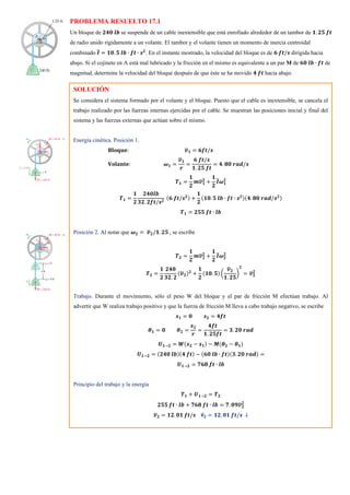 PROBLEMA RESUELTO 17.1
Un bloque de 𝟐𝟒𝟎 𝒍𝒃 se suspende de un cable inextensible que está enrollado alrededor de un tambor de 𝟏. 𝟐𝟓 𝒇𝒕
de radio unido rígidamente a un volante. El tambor y el volante tienen un momento de inercia centroidal
combinado 𝑰
̅ = 𝟏𝟎. 𝟓 𝒍𝒃 ∙ 𝒇𝒕 ∙ 𝒔𝟐
. En el instante mostrado, la velocidad del bloque es de 𝟔 𝒇𝒕/𝒔 dirigida hacia
abajo. Si el cojinete en A está mal lubricado y la fricción en el mismo es equivalente a un par M de 𝟔𝟎 𝒍𝒃 ∙ 𝒇𝒕 de
magnitud, determine la velocidad del bloque después de que éste se ha movido 𝟒 𝒇𝒕 hacia abajo.
SOLUCIÓN
Se considera el sistema formado por el volante y el bloque. Puesto que el cable es inextensible, se cancela el
trabajo realizado por las fuerzas internas ejercidas por el cable. Se muestran las posiciones inicial y final del
sistema y las fuerzas externas que actúan sobre el mismo.
Energía cinética. Posición 1.
𝐁𝐥𝐨𝐪𝐮𝐞: 𝒗
̅𝟏 = 𝟔𝒇𝒕/𝒔
𝐕𝐨𝐥𝐚𝐧𝐭𝐞: 𝝎𝟏 =
𝒗
̅𝟏
𝒓
=
𝟔 𝒇𝒕/𝒔
𝟏. 𝟐𝟓 𝒇𝒕
= 𝟒. 𝟖𝟎 𝒓𝒂𝒅/𝒔
𝑻𝟏 =
𝟏
𝟐
𝒎𝒗
̅𝟏
𝟐
+
𝟏
𝟐
𝑰
̅𝝎𝟏
𝟐
𝑻𝟏 =
𝟏
𝟐
𝟐𝟒𝟎𝒍𝒃
𝟑𝟐. 𝟐𝒇𝒕/𝒔𝟐
(𝟔 𝒇𝒕/𝒔𝟐) +
𝟏
𝟐
(𝟏𝟎. 𝟓 𝒍𝒃 ∙ 𝒇𝒕 ∙ 𝒔𝟐)(𝟒. 𝟖𝟎 𝒓𝒂𝒅/𝒔𝟐)
𝑻𝟏 = 𝟐𝟓𝟓 𝒇𝒕 ∙ 𝒍𝒃
Posición 2. Al notar que 𝝎𝟐 = 𝒗
̅𝟐/𝟏. 𝟐𝟓 , se escribe
𝑻𝟐 =
𝟏
𝟐
𝒎𝒗
̅𝟐
𝟐
+
𝟏
𝟐
𝑰
̅𝝎𝟐
𝟐
𝑻𝟐 =
𝟏
𝟐
𝟐𝟒𝟎
𝟑𝟐. 𝟐
(𝒗
̅𝟐)𝟐
+
𝟏
𝟐
(𝟏𝟎. 𝟓) (
𝒗
̅𝟐
𝟏. 𝟐𝟓
)
𝟐
= 𝒗
̅𝟐
𝟐
Trabajo. Durante el movimiento, sólo el peso W del bloque y el par de fricción M efectúan trabajo. Al
advertir que W realiza trabajo positivo y que la fuerza de fricción M lleva a cabo trabajo negativo, se escribe
𝒔𝟏 = 𝟎 𝒔𝟐 = 𝟒𝒇𝒕
𝜽𝟏 = 𝟎 𝜽𝟐 =
𝒔𝟐
𝒓
=
𝟒𝒇𝒕
𝟏. 𝟐𝟓𝒇𝒕
= 𝟑. 𝟐𝟎 𝒓𝒂𝒅
𝑼𝟏→𝟐 = 𝑾(𝒔𝟐 − 𝒔𝟏) − 𝑴(𝜽𝟐 − 𝜽𝟏)
𝑼𝟏→𝟐 = (𝟐𝟒𝟎 𝒍𝒃)(𝟒 𝒇𝒕) − (𝟔𝟎 𝒍𝒃 ∙ 𝒇𝒕)(𝟑. 𝟐𝟎 𝒓𝒂𝒅) =
𝑼𝟏→𝟐 = 𝟕𝟔𝟖 𝒇𝒕 ∙ 𝒍𝒃
Principio del trabajo y la energía
𝑻𝟏 + 𝑼𝟏→𝟐 = 𝑻𝟐
𝟐𝟓𝟓 𝒇𝒕 ∙ 𝒍𝒃 + 𝟕𝟔𝟖 𝒇𝒕 ∙ 𝒍𝒃 = 𝟕. 𝟎𝟗𝒗
̅𝟐
𝟐
𝒗
̅𝟐 = 𝟏𝟐. 𝟎𝟏 𝒇𝒕/𝒔 𝐯
̅𝟐 = 𝟏𝟐. 𝟎𝟏 𝒇𝒕/𝒔 ↓
 