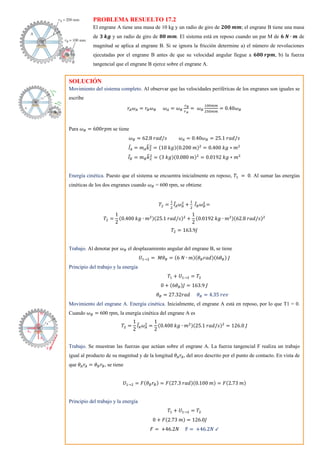 PROBLEMA RESUELTO 17.2
El engrane A tiene una masa de 10 kg y un radio de giro de 𝟐𝟎𝟎 𝒎𝒎; el engrane B tiene una masa
de 𝟑 𝒌𝒈 y un radio de giro de 𝟖𝟎 𝒎𝒎. El sistema está en reposo cuando un par M de 𝟔 𝑵 ∙ 𝒎 de
magnitud se aplica al engrane B. Si se ignora la fricción determine a) el número de revoluciones
ejecutadas por el engrane B antes de que su velocidad angular llegue a 𝟔𝟎𝟎 𝒓𝒑𝒎, b) la fuerza
tangencial que el engrane B ejerce sobre el engrane A.
SOLUCIÓN
Movimiento del sistema completo. Al observar que las velocidades periféricas de los engranes son iguales se
escribe
𝑟𝐴𝜔𝐴 = 𝑟𝐵𝜔𝐵 𝜔𝐴 = 𝜔𝐵
𝑟𝐵
𝑟𝐴
= 𝜔𝐵
100𝑚𝑚
250𝑚𝑚
= 0.40𝜔𝐵
Para 𝜔𝐵 = 600𝑟𝑝𝑚 se tiene
𝜔𝐵 = 62.8 𝑟𝑎𝑑/𝑠 𝜔𝐴 = 0.40𝜔𝐵 = 25.1 𝑟𝑎𝑑/𝑠
𝐼̅𝐴 = 𝑚𝐴𝑘
̅2
2
= (10 𝑘𝑔)(0.200 𝑚)2
= 0.400 𝑘𝑔 ∗ 𝑚2
𝐼̅𝐵 = 𝑚𝐵𝑘
̅2
2
= (3 𝑘𝑔)(0.080 𝑚)2
= 0.0192 𝑘𝑔 ∗ 𝑚2
Energía cinética. Puesto que el sistema se encuentra inicialmente en reposo, 𝑇1 = 0. Al sumar las energías
cinéticas de los dos engranes cuando 𝜔𝐵 = 600 rpm, se obtiene
𝑇2 =
1
2
𝐼̅𝐴𝜔𝐴
2
+
1
2
𝐼̅𝐵𝜔𝐵
2
=
𝑇2 =
1
2
(0.400 𝑘𝑔 ∙ 𝑚2)(25.1 𝑟𝑎𝑑/𝑠)2
+
1
2
(0.0192 𝑘𝑔 ∙ 𝑚2)(62.8 𝑟𝑎𝑑/𝑠)2
𝑇2 = 163.9𝐽
Trabajo. Al denotar por 𝜔𝐵 el desplazamiento angular del engrane B, se tiene
𝑈1→2 = 𝑀𝜃𝐵 = (6 𝑁 ∙ 𝑚)(𝜃𝐵𝑟𝑎𝑑)(6𝜃𝐵) 𝐽
Principio del trabajo y la energía
𝑇1 + 𝑈1→2 = 𝑇2
0 + (6𝜃𝐵)𝐽 = 163.9 𝐽
𝜃𝐵 = 27.32𝑟𝑎𝑑 𝜃𝐵 = 4.35 𝑟𝑒𝑣
Movimiento del engrane A. Energía cinética. Inicialmente, el engrane A está en reposo, por lo que T1 = 0.
Cuando 𝜔𝐵 = 600 rpm, la energía cinética del engrane A es
𝑇2 =
1
2
𝐼̅𝐴𝜔𝐴
2
=
1
2
(0.400 𝑘𝑔 ∙ 𝑚2)(25.1 𝑟𝑎𝑑/𝑠)2
= 126.0 𝐽
Trabajo. Se muestran las fuerzas que actúan sobre el engrane A. La fuerza tangencial F realiza un trabajo
igual al producto de su magnitud y de la longitud 𝜃𝐴𝑟𝐴, del arco descrito por el punto de contacto. En vista de
que 𝜃𝐴𝑟𝐴 = 𝜃𝐵𝑟𝐵, se tiene
𝑈1→2 = 𝐹(𝜃𝐵𝑟𝐵) = 𝐹(27.3 𝑟𝑎𝑑)(0.100 𝑚) = 𝐹(2.73 𝑚)
Principio del trabajo y la energía
𝑇1 + 𝑈1→2 = 𝑇2
0 + 𝐹(2.73 𝑚) = 126.0𝐽
𝐹 = +46.2𝑁 F = +46.2𝑁 ↙
 