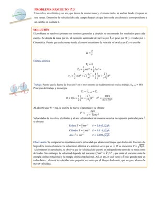 PROBLEMA RESUELTO 17.3
Una esfera, un cilindro y un aro, que tienen la misma masa y el mismo radio, se sueltan desde el reposo en
una rampa. Determine la velocidad de cada cuerpo después de que éste rueda una distancia correspondiente a
un cambio en la altura h.
SOLUCIÓN
El problema se resolverá primero en términos generales y después se encontrarán los resultados para cada
cuerpo. Se denota la masa por m, el momento centroidal de inercia por 𝑰
̅, el peso por W y el radio por r.
Cinemática. Puesto que cada cuerpo rueda, el centro instantáneo de rotación se localiza en C y se escribe
𝝎 =
𝑣̅
𝑟
Energía cinética
𝑇1 = 0
𝑇2 =
1
2
𝑚𝑣̅2
+
1
2
𝐼̅𝜔2
=
𝑇2 =
1
2
𝑚𝑣̅2
+ 𝐼̅ (
𝑣
𝑟
)
2
=
1
2
(𝑚 +
𝐼̅
𝑟2
) 𝑣̅2
Trabajo. Puesto que la fuerza de fricción F en el movimiento de rodamiento no realiza trabajo, 𝑈1→2 = 𝑊ℎ
Principio del trabajo y la energía.
𝑇1 + 𝑈1→2 = 𝑇2
0 + 𝑊ℎ =
1
2
(𝑚 +
𝐼̅
𝑟2
) 𝑣̅2
𝑣̅2
=
2𝑊ℎ
𝑚 + 𝐼̅/𝑟3
Al advertir que W = mg, se escribe de nuevo el resultado y se obtiene
𝑣̅2
=
2𝑔ℎ
1 + 𝐼̅/𝑚𝑟2
Velocidades de la esfera, el cilindro y el aro. Al introducir de manera sucesiva la expresión particular para 𝐼̅,
se obtiene
Esfera: 𝐼̅ =
2
5
𝑚𝑟2
𝑣̅ = 0.845√2𝑔ℎ
Cilindro: 𝐼̅ =
1
2
𝑚𝑟2
𝑣̅ = 0.816√2𝑔ℎ
Aro: 𝐼̅ = 𝑚𝑟2
𝑣̅ = 0.707√2𝑔ℎ
Observación. Se comparan los resultados con la velocidad que alcanza un bloque que desliza sin fricción a lo
largo de la misma distancia. La solución es idéntica a la anterior salvo que 𝜔 = 0; se encuentra 𝑣̅ = √2𝑔ℎ.
Al comparar los resultados, se observa que la velocidad del cuerpo es independiente tanto de su masa como
del radio. Sin embargo, la velocidad depende del cociente 𝐼̅/𝑚𝑟2
= 𝑘
̅2
/𝑟2
, que mide el cociente entre la
energía cinética rotacional y la energía cinética traslacional. Así, el aro, el cual tiene la 𝑘
̅ más grande para un
radio dado 𝑟, alcanza la velocidad más pequeña, en tanto que el bloque deslizante, que no gira, alcanza la
mayor velocidad.
 