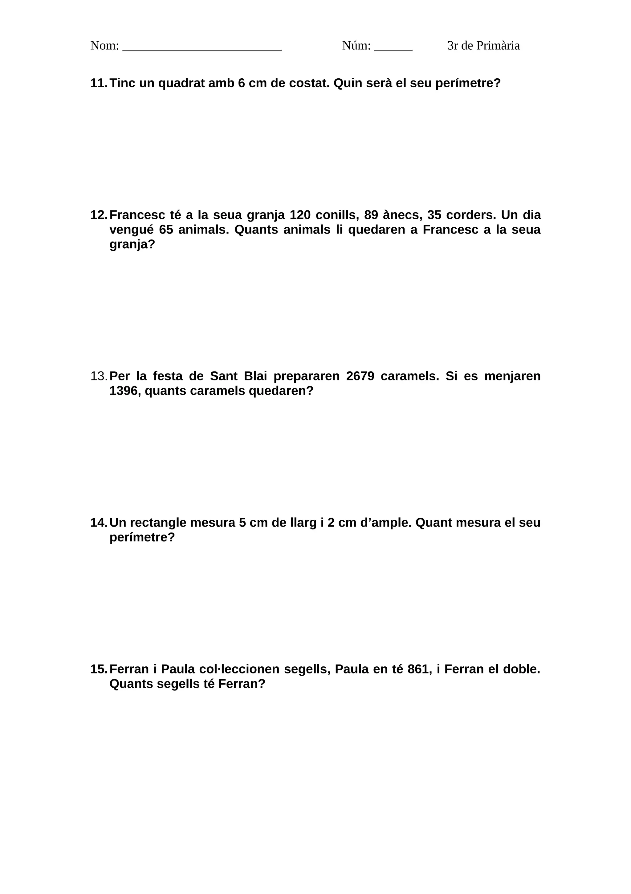 Nom: _________________________             Núm: ______       3r de Primària

11. Tinc un quadrat amb 6 cm de costat. Quin serà el seu perímetre?




12. Francesc té a la seua granja 120 conills, 89 ànecs, 35 corders. Un dia
    vengué 65 animals. Quants animals li quedaren a Francesc a la seua
    granja?




13. Per la festa de Sant Blai prepararen 2679 caramels. Si es menjaren
    1396, quants caramels quedaren?




14. Un rectangle mesura 5 cm de llarg i 2 cm d’ample. Quant mesura el seu
    perímetre?




15. Ferran i Paula col·leccionen segells, Paula en té 861, i Ferran el doble.
    Quants segells té Ferran?
 