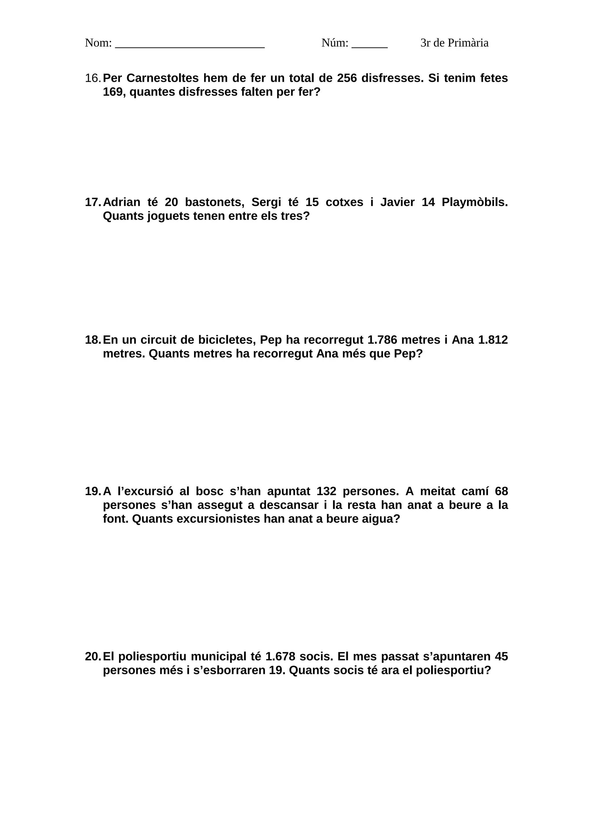 Nom: _________________________           Núm: ______       3r de Primària

16. Per Carnestoltes hem de fer un total de 256 disfresses. Si tenim fetes
    169, quantes disfresses falten per fer?




17. Adrian té 20 bastonets, Sergi té 15 cotxes i Javier 14 Playmòbils.
    Quants joguets tenen entre els tres?




18. En un circuit de bicicletes, Pep ha recorregut 1.786 metres i Ana 1.812
    metres. Quants metres ha recorregut Ana més que Pep?




19. A l’excursió al bosc s’han apuntat 132 persones. A meitat camí 68
    persones s’han assegut a descansar i la resta han anat a beure a la
    font. Quants excursionistes han anat a beure aigua?




20. El poliesportiu municipal té 1.678 socis. El mes passat s’apuntaren 45
    persones més i s’esborraren 19. Quants socis té ara el poliesportiu?
 