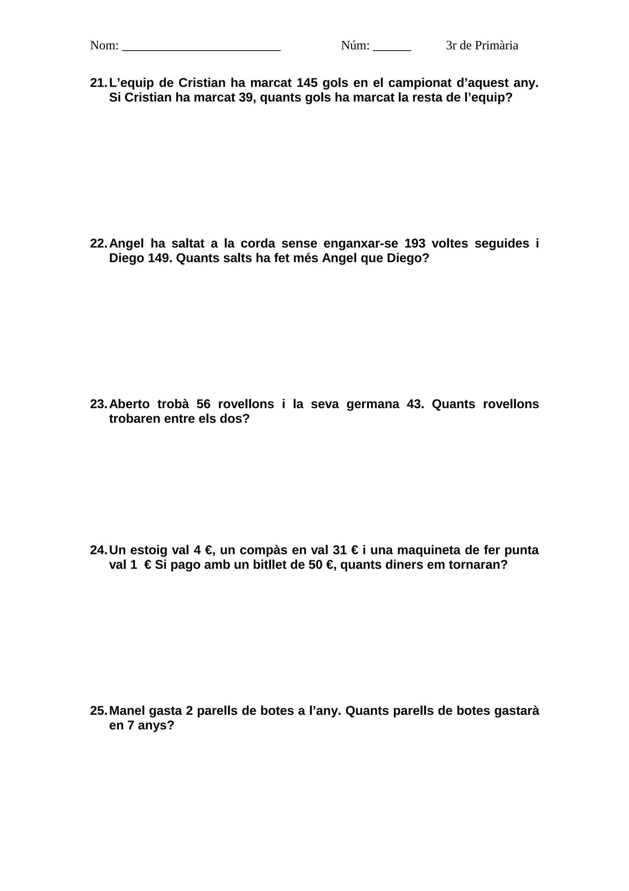Nom: _________________________           Núm: ______       3r de Primària

21. L’equip de Cristian ha marcat 145 gols en el campionat d’aquest any.
    Si Cristian ha marcat 39, quants gols ha marcat la resta de l’equip?




22. Angel ha saltat a la corda sense enganxar-se 193 voltes seguides i
    Diego 149. Quants salts ha fet més Angel que Diego?




23. Aberto trobà 56 rovellons i la seva germana 43. Quants rovellons
    trobaren entre els dos?




24. Un estoig val 4 €, un compàs en val 31 € i una maquineta de fer punta
    val 1 € Si pago amb un bitllet de 50 €, quants diners em tornaran?




25. Manel gasta 2 parells de botes a l’any. Quants parells de botes gastarà
    en 7 anys?
 