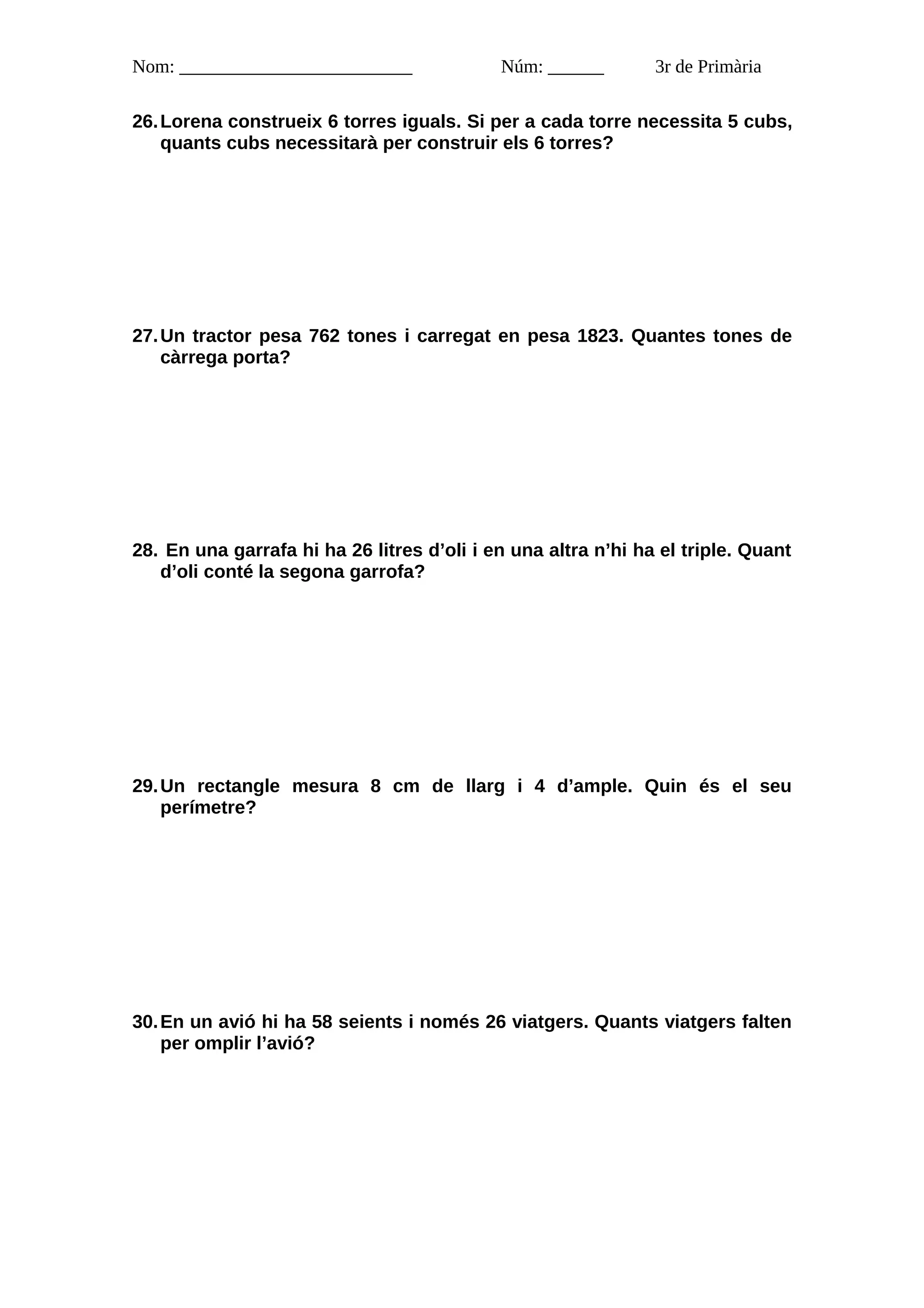 Nom: _________________________              Núm: ______        3r de Primària

26. Lorena construeix 6 torres iguals. Si per a cada torre necessita 5 cubs,
    quants cubs necessitarà per construir els 6 torres?




27. Un tractor pesa 762 tones i carregat en pesa 1823. Quantes tones de
    càrrega porta?




28. En una garrafa hi ha 26 litres d’oli i en una altra n’hi ha el triple. Quant
   d’oli conté la segona garrofa?




29. Un rectangle mesura 8 cm de llarg i 4 d’ample. Quin és el seu
    perímetre?




30. En un avió hi ha 58 seients i només 26 viatgers. Quants viatgers falten
    per omplir l’avió?
 