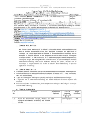 B.Sc. MLT Syllabus
Attuluri Vamsi Kumar I Assistant professor I Dept of MLT I Ph No: 7416660584 I Website: mltmaster.com
Website: www.mltmaster.com I YouTube: https://www.youtube.com/@vamsiMLT
Program Name: B.Sc. Medical Lab Technology
Syllabus of Program Elective course - II (Radiology techniques)
Course Name: Program Elective course - II (Radiology techniques) Course Type
Course Coordinator: Attuluri Vamsi Kumar – B.Sc. MLT, M.Sc. MLT, PhD (Perusing)
Designation: Assistant Professor
Department: Department of Medical Lab Technology (MLT)
Program
Elective
PRE-REQUISITE Program Elective -I Sem: 4 S. No: 30
About Vamsi: I am academician in Medical Laboratory Sciences with a strong desire to improve Outcome
based education (OBE) structured MLT education. I am constantly focusing on building an academic
atmosphere that is set high standards with strong multi blended teaching pedagogy models.
YouTube: https://www.youtube.com/@vamsiMLT
SlideShare: https://www.slideshare.net/VamsiIntellectual
Website: www.mltmaster.com / https://sites.google.com/view/vamsi-intellectual-protfolio/home
LinkedIn: https://www.linkedin.com/in/vamsi-kumar-attuluri-ab8987128/?originalSubdomain=in
Research Gate: https://www.researchgate.net/profile/Attuluri-Kumar
Orcid ID: https://orcid.org/0000-0001-9278-6714
Contact No: +91 7416660584
Mail ID: vamsifmlt@gmail.com
A. COURSE DESCRIPTION
The elective course "Radiological Techniques" will provide medical lab technology students
with an in-depth understanding of the role, principles, techniques, and applications of
radiology. The course begins with an overview of the fundamentals of radiology and the
principles of radiation physics. It then progresses to cover more advanced radiological
techniques such as CT, MRI, Ultrasound, PET, and Mammography, and the interpretation of
radiological images. The final part of the course will focus on specialized topics including
interventional radiology and nuclear medicine. Through the course, students will be
encouraged to analyze various case studies to enhance their understanding of practical
applications of radiology.
B. COURSE OBJECTIVES:
1. Remember and recall fundamental concepts and theories related to radiology and radiation physics.
2. Understand the working principles of various radiological techniques like CT, MRI, Ultrasound,
PET, and Mammography.
3. Apply the knowledge of radiological signs and pathology to interpret radiological images.
4. Analyze the role of interventional radiology and nuclear medicine in disease diagnosis and
treatment.
5. Evaluate case studies to understand the practical application and impact of radiological techniques
in medical lab technology.
C. COURSE OUTCOMES
CO
No
Statement Performance
Indicator
Level of
Learning
(Highest BT
Level)
Target
Attainment
CO1 Recall the fundamental concepts, theories, and
historical developments in radiology and radiation
physics.
PI 6 Knowledge (K1) 70%
 