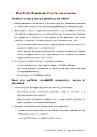 Retrouvez- nous sur notre site : www.sauvonsleurope.eu
I. Pour le développement d’une Europe prospère
Réformer le cadre macro-économique de l’Union
1. Réformer les règles du Pacte de Stabilité et de croissance pour faire réellement de la croissance,
de l’emploi et de la hausse du pouvoir d’achat des objectifs de la Banque centrale européenne.
2. Mettre en place un nouveau budget commun représentant, non pas 1 % du PNB de l’Union, mais
entre 4 et 7 %, afin de pouvoir mener des politiques ambitieuses. Cette augmentation du budget
sera financée par la création d’un impôt européen et plus globalement d’une fiscalité
européenne se substituant à une part de la pression fiscale nationale autour de 2 axes :
- recherche de l’efficacité fiscale européenne en démontrant une économie d’échelle avant de
substituer un impôt européen à un impôt national ;
- mise en place par les parlements nationaux et les institutions européennes d’un dialogue
constructif budgétaire et fiscal en charge d’assister et de coordonner les stratégies
budgétaires et fiscales entre les Etats et l’Union.
3. Doter l’Union de véritables instruments financiers communautaires :
- un fond monétaire européen pour réguler les attaques et les déficits régionaux ;
- une capacité d’emprunt communautaire (i.e. permettant les restructurations des dettes
actuelles des Etats membres) ;
- une agence européenne publique de notation.
Créer une politique industrielle européenne, sociale et
écologique
4. Constituer des pôles de compétitivité à dimension européenne, notamment en :
- favorisant de nouvelles concentrations industrielles, au-delà de l’armement et de
l’aéronautique (automobile, rail, etc.) ;
- faisant converger les standards européens (créer un brevet européen, développer les
agences européennes de normalisations techniques).
5. Renforcer le rôle du Fond Européen d’investissement autour de deux axes :
- inventer de nouveaux mécanismes fiscaux communautaires visant à améliorer l’accès des
PME aux fonds propres et au microcrédit ;
- encourager le développement de pépinières d’entreprises.
 