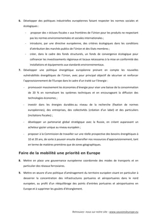 Retrouvez- nous sur notre site : www.sauvonsleurope.eu
6. Développer des politiques industrielles européennes faisant respecter les normes sociales et
écologiques :
- proposer des « écluses fiscales » aux frontières de l’Union pour les produits ne respectant
pas les normes environnementales et sociales internationales ;
- introduire, par une directive européenne, des critères écologiques dans les conditions
d’attribution des marchés publics de l’Union et des Etats membres ;
- créer, dans le cadre des fonds structurels, un fonds de convergence écologique pour
cofinancer les investissements régionaux et locaux nécessaires à la mise en conformité des
installations et équipements aux standards environnementaux.
7. Développer une politique énergétique européenne prenant en compte les nouvelles
vulnérabilités énergétiques de l’Union, avec pour principal objectif de sécuriser et renforcer
l’approvisionnement de l’Europe dans le cadre d’un traité sur l’énergie :
- promouvoir massivement les économies d’énergie pour viser une baisse de la consommation
de 20 % en normalisant les systèmes techniques et en encourageant la diffusion des
technologies économes ;
- investir dans les énergies durables au niveau de la recherche (fixation de normes
européennes), des entreprises, des collectivités (création d’un label) et des particuliers
(incitations fiscales) ;
- développer un partenariat global stratégique avec la Russie, en créant auparavant un
acheteur gazier unique au niveau européen ;
- proposer à la Commission de travailler sur une réelle prospective des besoins énergétiques à
10 et 20 ans, de sorte à pouvoir ensuite diversifier nos ressources d’approvisionnement, tant
en terme de matières premières que de zones géographiques.
Faire de la mobilité une priorité en Europe
8. Mettre en place une gouvernance européenne coordonnée des modes de transports et en
particulier des réseaux ferroviaires.
9. Mettre en œuvre d’une politique d’aménagement du territoire européen visant en particulier à
desserrer la concentration des infrastructures portuaires et aéroportuaires dans le nord
européen, au profit d’un rééquilibrage des points d’entrées portuaires et aéroportuaires en
Europe et à supprimer les goulets d’étranglement.
 