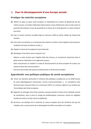 Retrouvez- nous sur notre site : www.sauvonsleurope.eu
II. Pour le développement d’une Europe sociale
Protéger les salariés européens
10. Mettre en place un pacte social européen en rééquilibrant les critères de Maastricht par des
critères sociaux, en matière d’éducation (faire baisser le taux d’illettrisme), dans la lutte contre la
pauvreté (faire baisser le taux de pauvreté) et en faveur de la santé (garantir un accès minimum
aux soins).
11. Fixer un salaire minimum européen égal au minimum à 60% du salaire médian de chaque Etat
membre.
12. Faire voter une directive sur la protection des salariés en intérim et des stagiaires (rémunération,
conditions de travail, protection sociale…).
13. Adopter la clause de l’européenne la plus favorisée.
14. Développer la formation tout au long de la vie :
- élaborer un plan d’action pour l’égalité réelle des chances, en investissant notamment dans la
petite enfance, l’éducation et les logements sociaux ;
- doter massivement et simplifier le mode de fonctionnement du fond européen de soutien aux
salariés victimes des restructurations ;
- faire de la sécurisation des parcours professionnels un droit social européen.
Approfondir une politique publique de santé européenne
15. Porter une attention particulière à l'influence des politiques européennes sur les déterminants
de santé (développement économique, normes environnementales...), en considérant cette
dimension dans chacune d'elle et en accentuant l'effort sur certaines régions le cas échéant par
l'intermédiaire des fonds européens.
16. Organiser les échanges entre Etats membres, pouvant prendre la forme d'une méthode ouverte
de coordination, dans la prise en charge de problématiques communes comme les inégalités
sociales de santé ou la lutte contre les épidémies.
17. Structurer une politique de la recherche au niveau européen dans des domaines tels que les
maladies rares, en poursuivant et en développant les efforts accomplis en la matière.
 