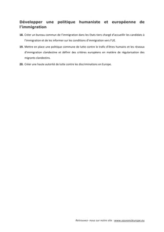 Retrouvez- nous sur notre site : www.sauvonsleurope.eu
Développer une politique humaniste et européenne de
l’immigration
18. Créer un bureau commun de l’immigration dans les Etats tiers chargé d’accueillir les candidats à
l’immigration et de les informer sur les conditions d’immigration vers l’UE.
19. Mettre en place une politique commune de lutte contre le trafic d’êtres humains et les réseaux
d’immigration clandestine et définir des critères européens en matière de régularisation des
migrants clandestins.
20. Créer une haute autorité de lutte contre les discriminations en Europe.
 
