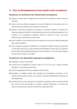 Retrouvez- nous sur notre site : www.sauvonsleurope.eu
III. Pour le développement d’une société civile européenne
Renforcer le sentiment de citoyenneté européenne
21. Préparer en étroite liaison le budget des Etats membres et les présenter la même semaine au
Parlement.
22. Placer au cœur des élections européennes le choix du Président de la Commission, celui-ci ne
pouvant être que le candidat du parti majoritaire au Parlement.
23. Accroître la dimension européenne des élections au Parlement européen en réservant une
fraction des sièges du Parlement à des parlementaires élus sur des listes paneuropéennes et en
procédant à une proclamation européenne unifiée des résultats du scrutin, avec prime
majoritaire pour la première liste arrivée en tête.
24. Lancer le débat sur l’octroi du droit de vote aux citoyens de l’Union pour les élections législatives
de leur pays de résidence.
25. Créer une agence européenne, EUROFOOT, sur le modèle de la DNCG française, qui dessinerait
un cadre légal unique pour les clubs professionnels de football en Europe avec pour objectif de
faire du financement du football professionnel un terrain d’équité. Par la suite, d’autres agences
pourraient être instituées sur ce modèle.
Construire une éducation populaire européenne
26. Développer un service civil européen.
27. Introduire dans l’enseignement supérieur l’idée de « 30 % des cours en langue étrangère
européenne », et ce quel que soit le cursus.
28. Créer un enseignement de l’histoire européenne dans les écoles.
29. Développer un véritable échange entre européens dès l’enseignement secondaire, sur les
modèles Comenius regio et Erasmus, en y associant en priorité les établissements situés dans les
zones défavorisées.
30. Introduire dans les cursus universitaires une incitation à accomplir au moins un semestre d’étude
dans l’Union hors du pays d’origine, en révisant le système d’attribution et le montant des
bourses universitaires pour favoriser l’accès de tous à cette opportunité.
 